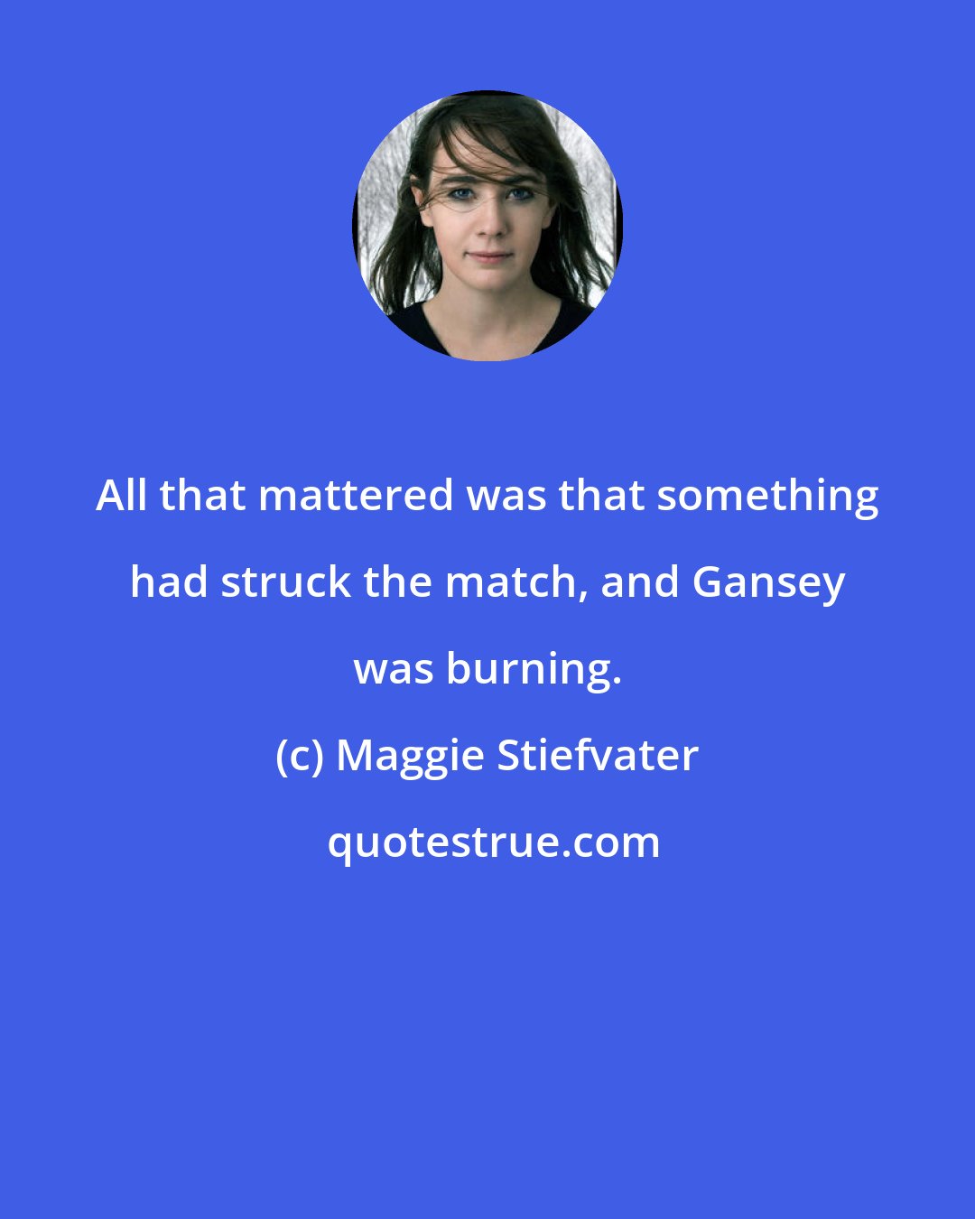 Maggie Stiefvater: All that mattered was that something had struck the match, and Gansey was burning.