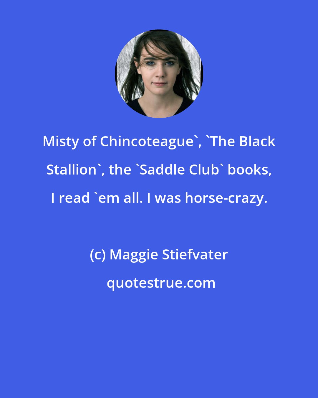 Maggie Stiefvater: Misty of Chincoteague', 'The Black Stallion', the 'Saddle Club' books, I read 'em all. I was horse-crazy.