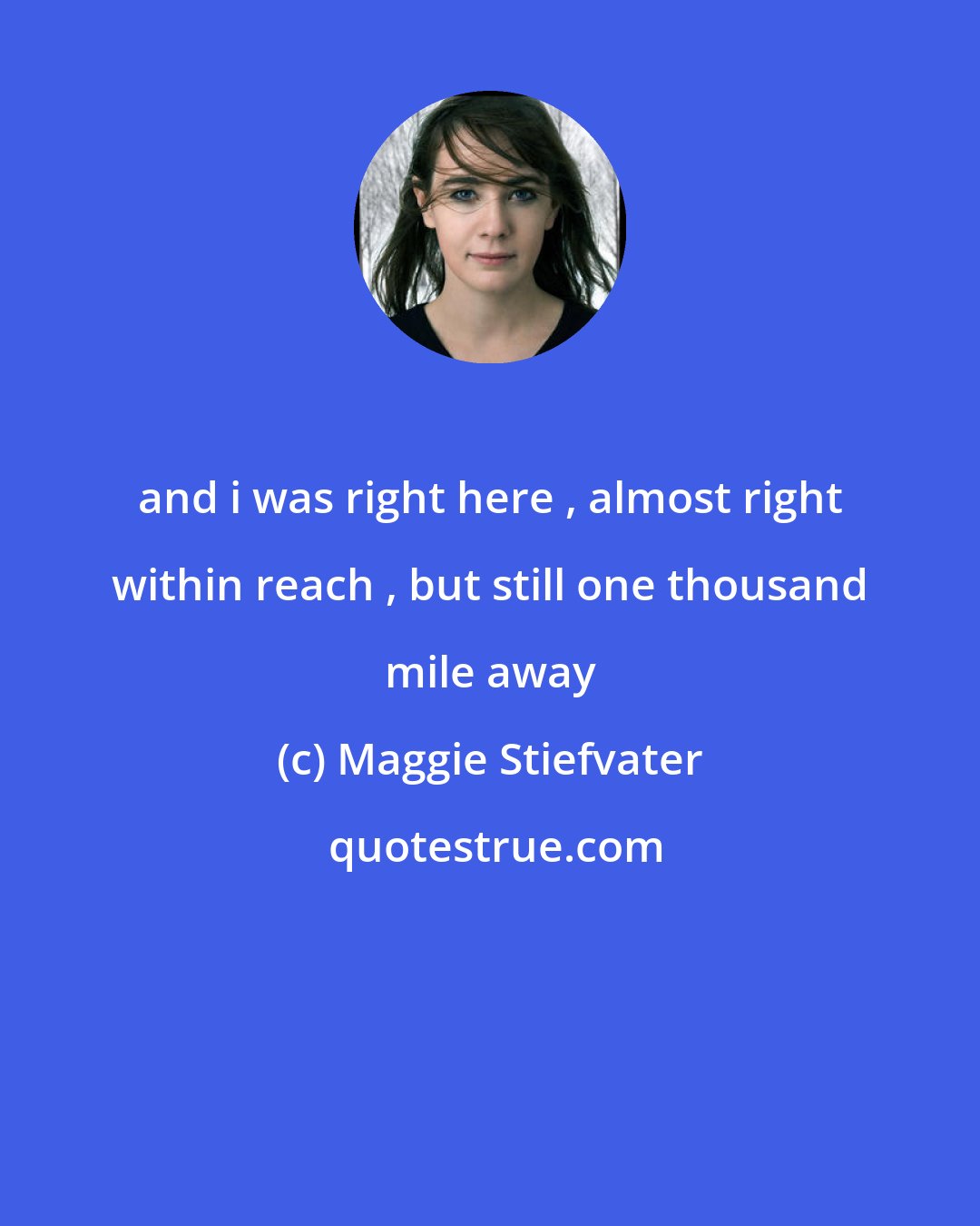 Maggie Stiefvater: and i was right here , almost right within reach , but still one thousand mile away