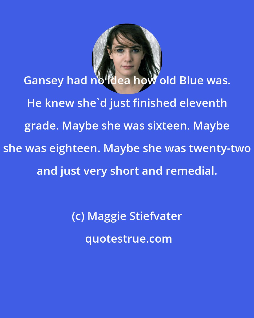 Maggie Stiefvater: Gansey had no idea how old Blue was. He knew she'd just finished eleventh grade. Maybe she was sixteen. Maybe she was eighteen. Maybe she was twenty-two and just very short and remedial.
