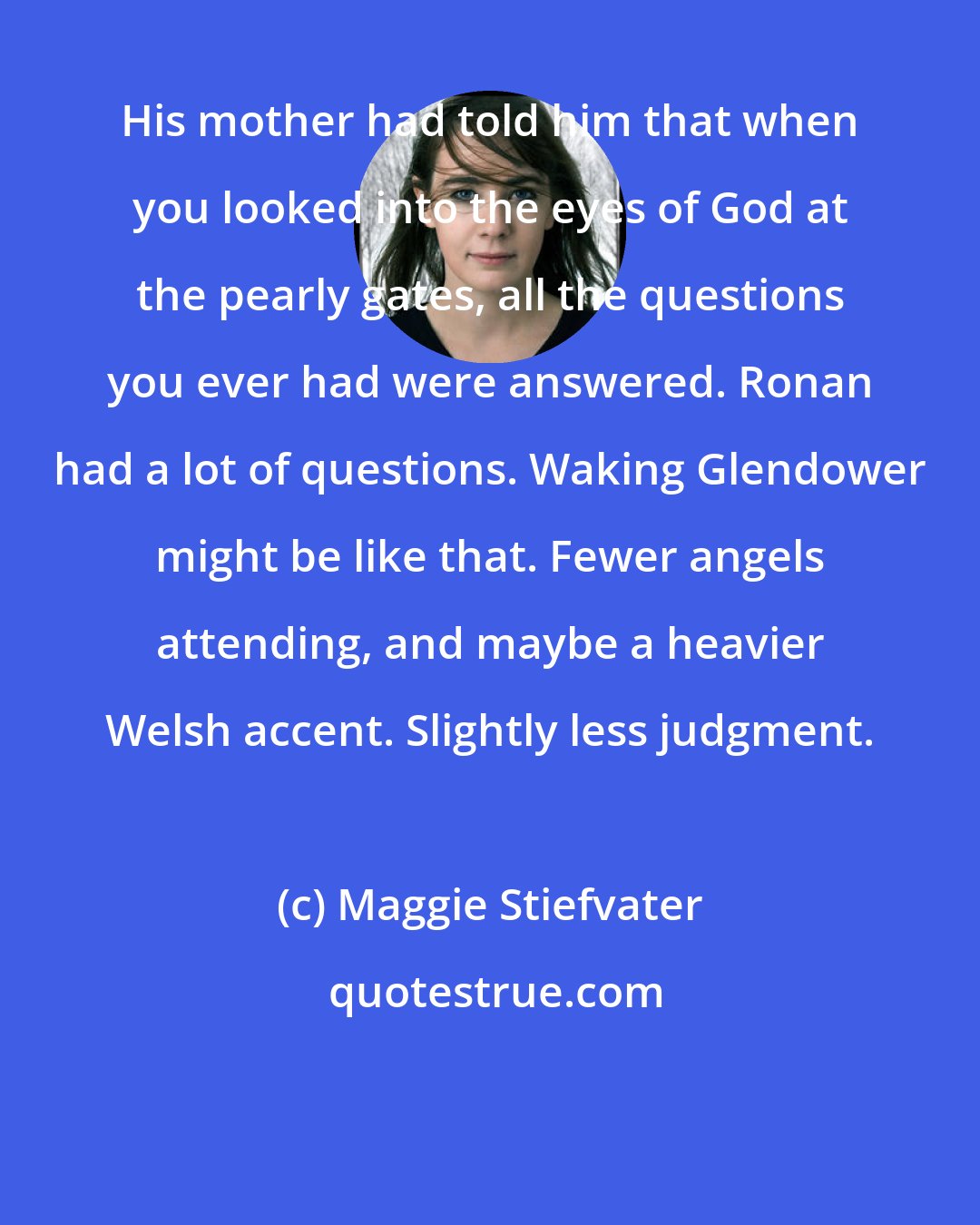 Maggie Stiefvater: His mother had told him that when you looked into the eyes of God at the pearly gates, all the questions you ever had were answered. Ronan had a lot of questions. Waking Glendower might be like that. Fewer angels attending, and maybe a heavier Welsh accent. Slightly less judgment.