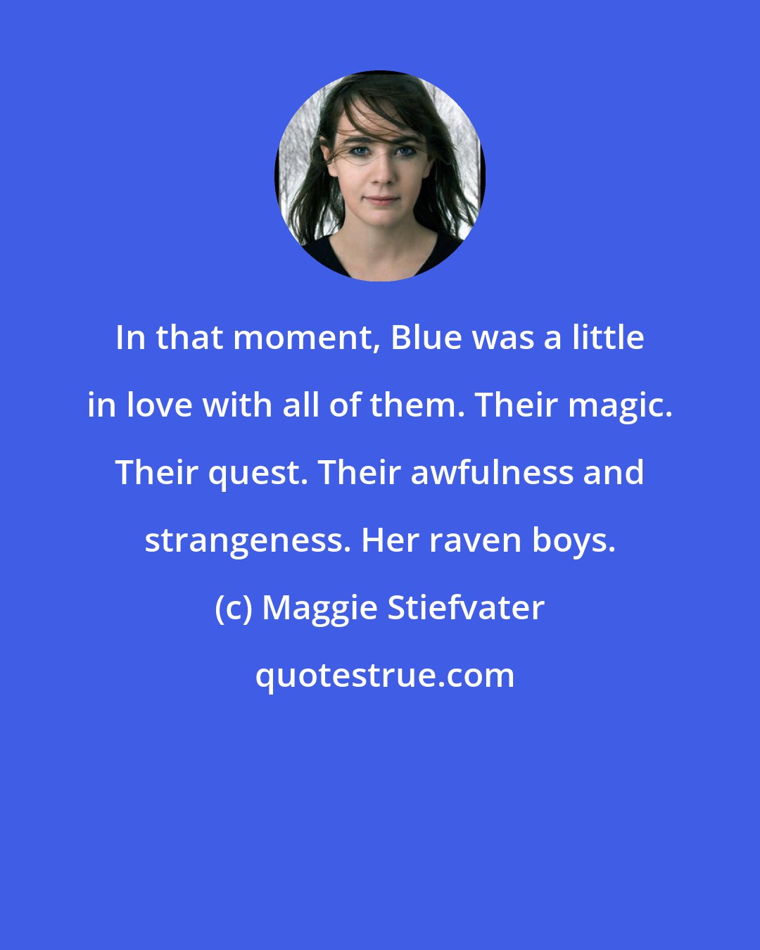Maggie Stiefvater: In that moment, Blue was a little in love with all of them. Their magic. Their quest. Their awfulness and strangeness. Her raven boys.