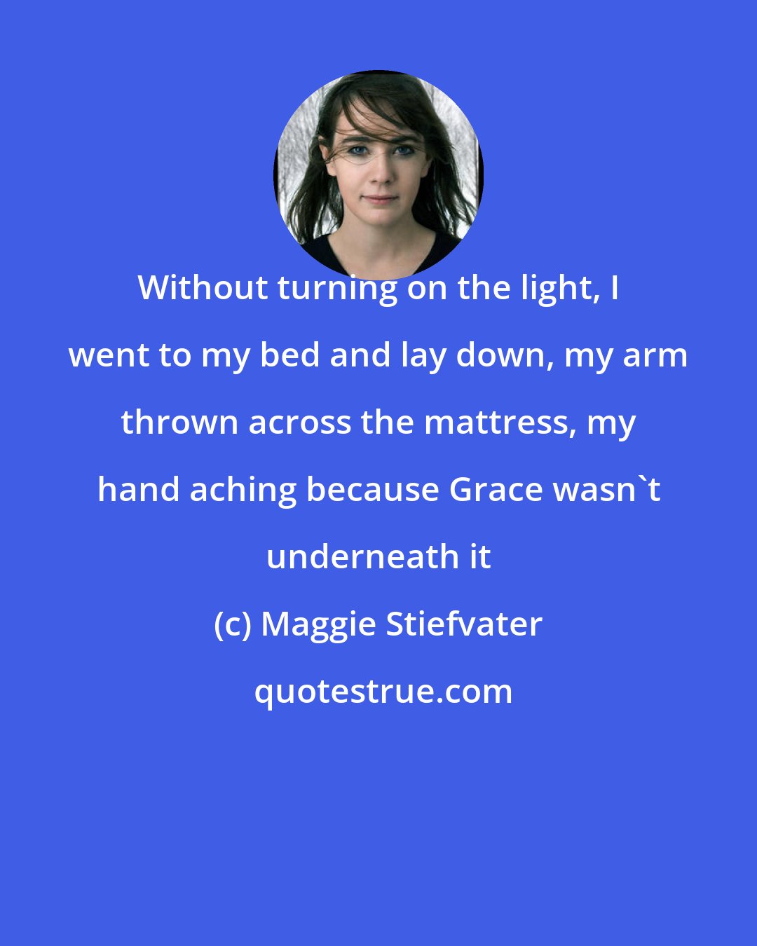 Maggie Stiefvater: Without turning on the light, I went to my bed and lay down, my arm thrown across the mattress, my hand aching because Grace wasn't underneath it