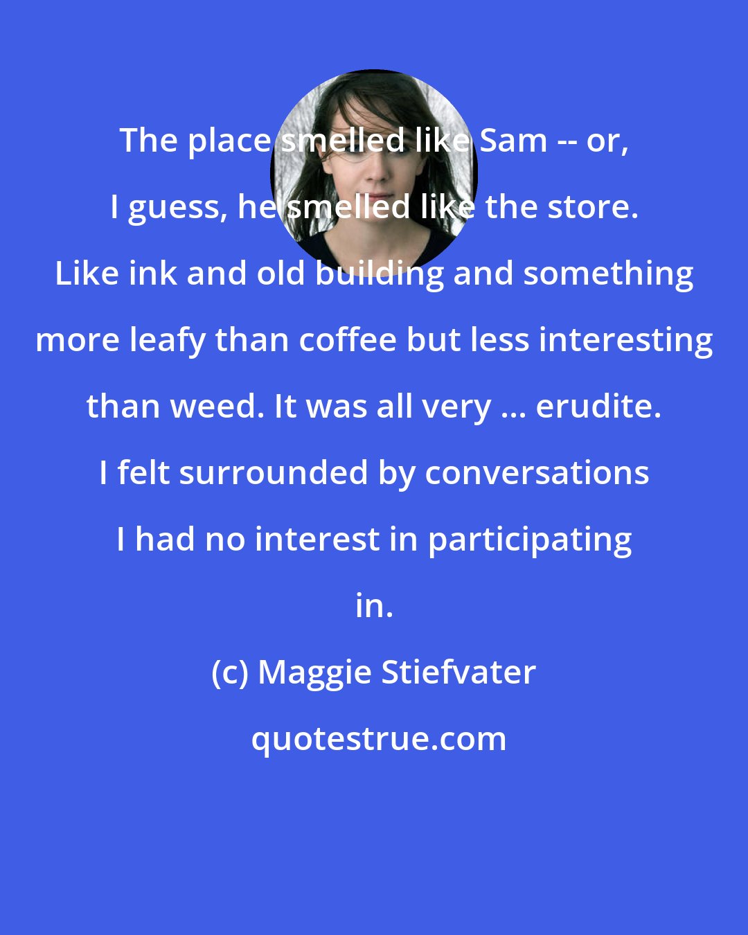 Maggie Stiefvater: The place smelled like Sam -- or, I guess, he smelled like the store. Like ink and old building and something more leafy than coffee but less interesting than weed. It was all very ... erudite. I felt surrounded by conversations I had no interest in participating in.