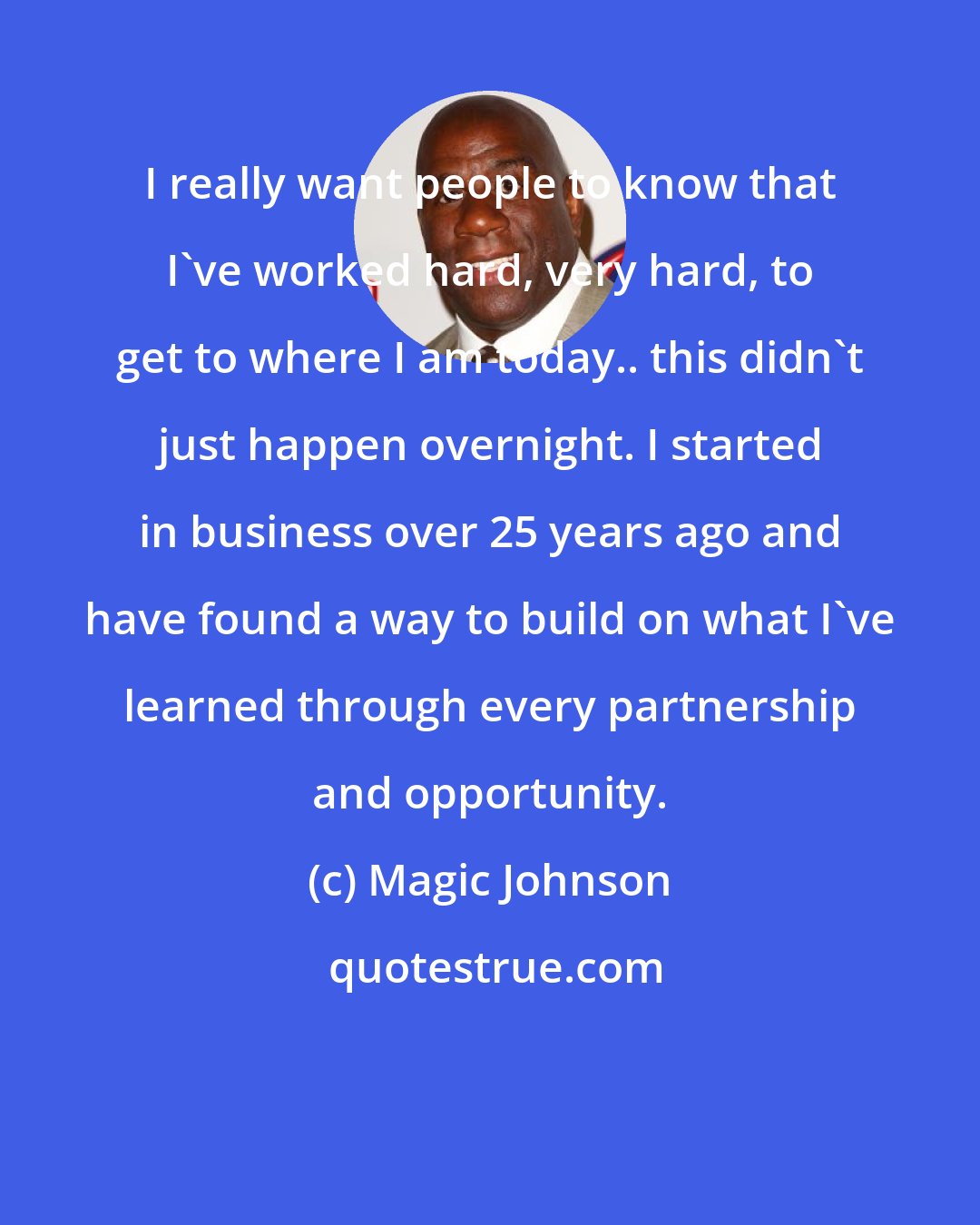 Magic Johnson: I really want people to know that I've worked hard, very hard, to get to where I am today.. this didn't just happen overnight. I started in business over 25 years ago and have found a way to build on what I've learned through every partnership and opportunity.
