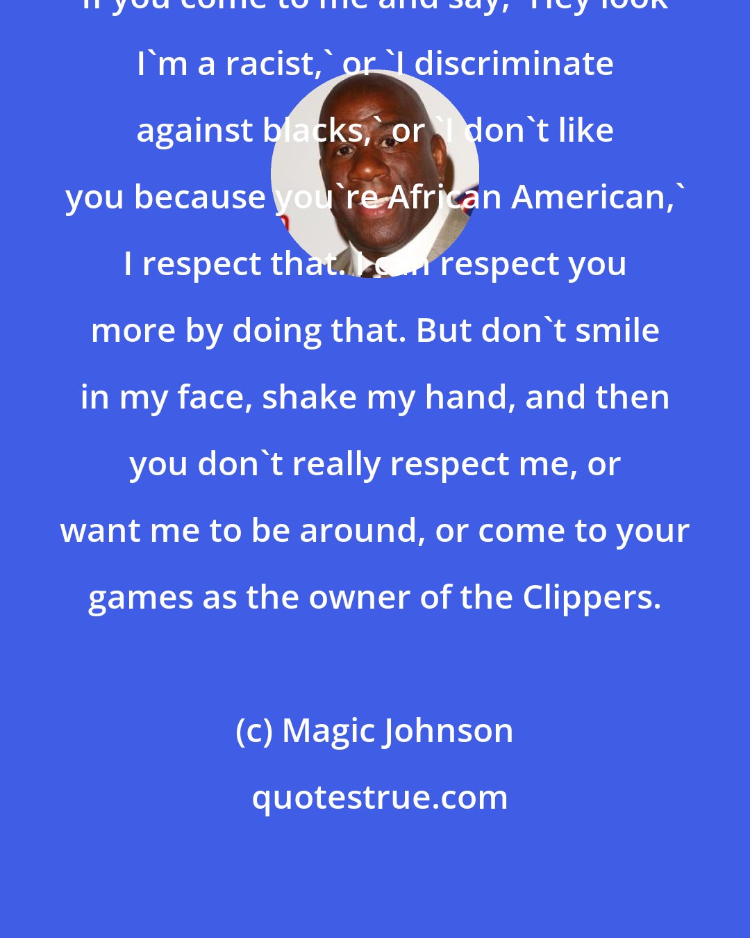 Magic Johnson: If you come to me and say, 'Hey look I'm a racist,' or 'I discriminate against blacks,' or 'I don't like you because you're African American,' I respect that. I can respect you more by doing that. But don't smile in my face, shake my hand, and then you don't really respect me, or want me to be around, or come to your games as the owner of the Clippers.