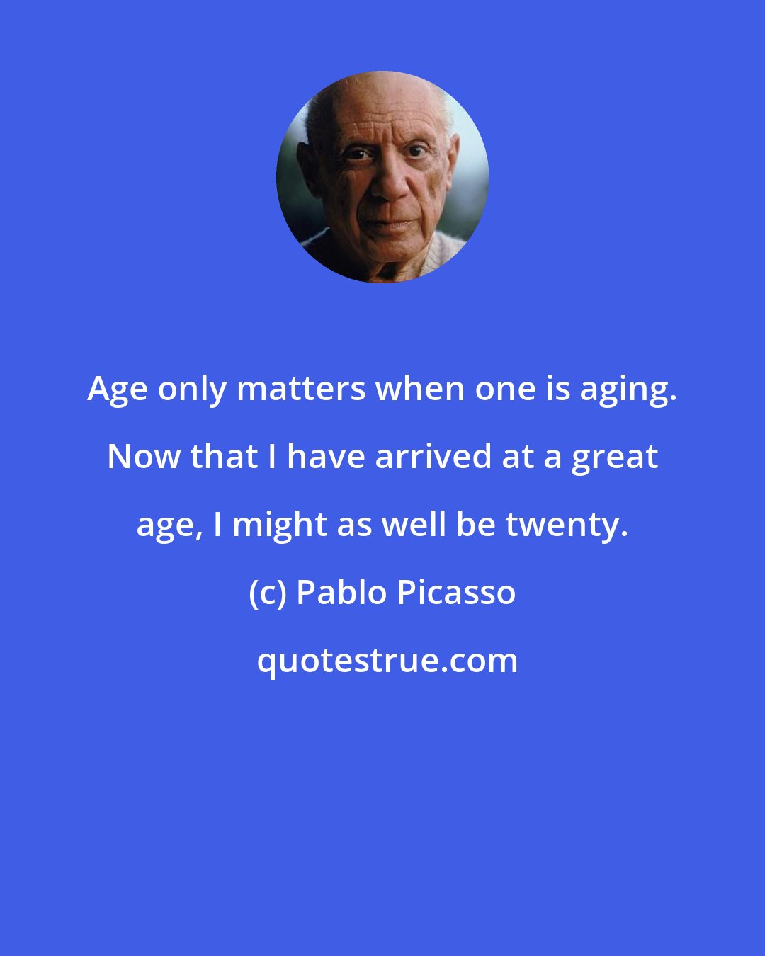 Pablo Picasso: Age only matters when one is aging. Now that I have arrived at a great age, I might as well be twenty.