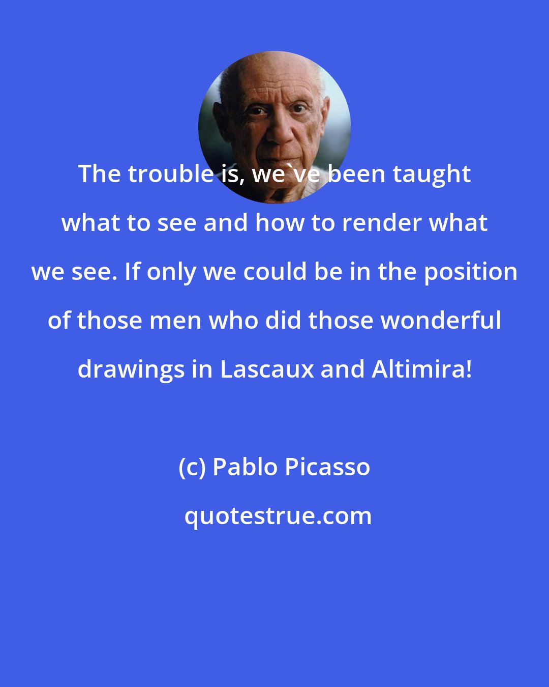 Pablo Picasso: The trouble is, we've been taught what to see and how to render what we see. If only we could be in the position of those men who did those wonderful drawings in Lascaux and Altimira!