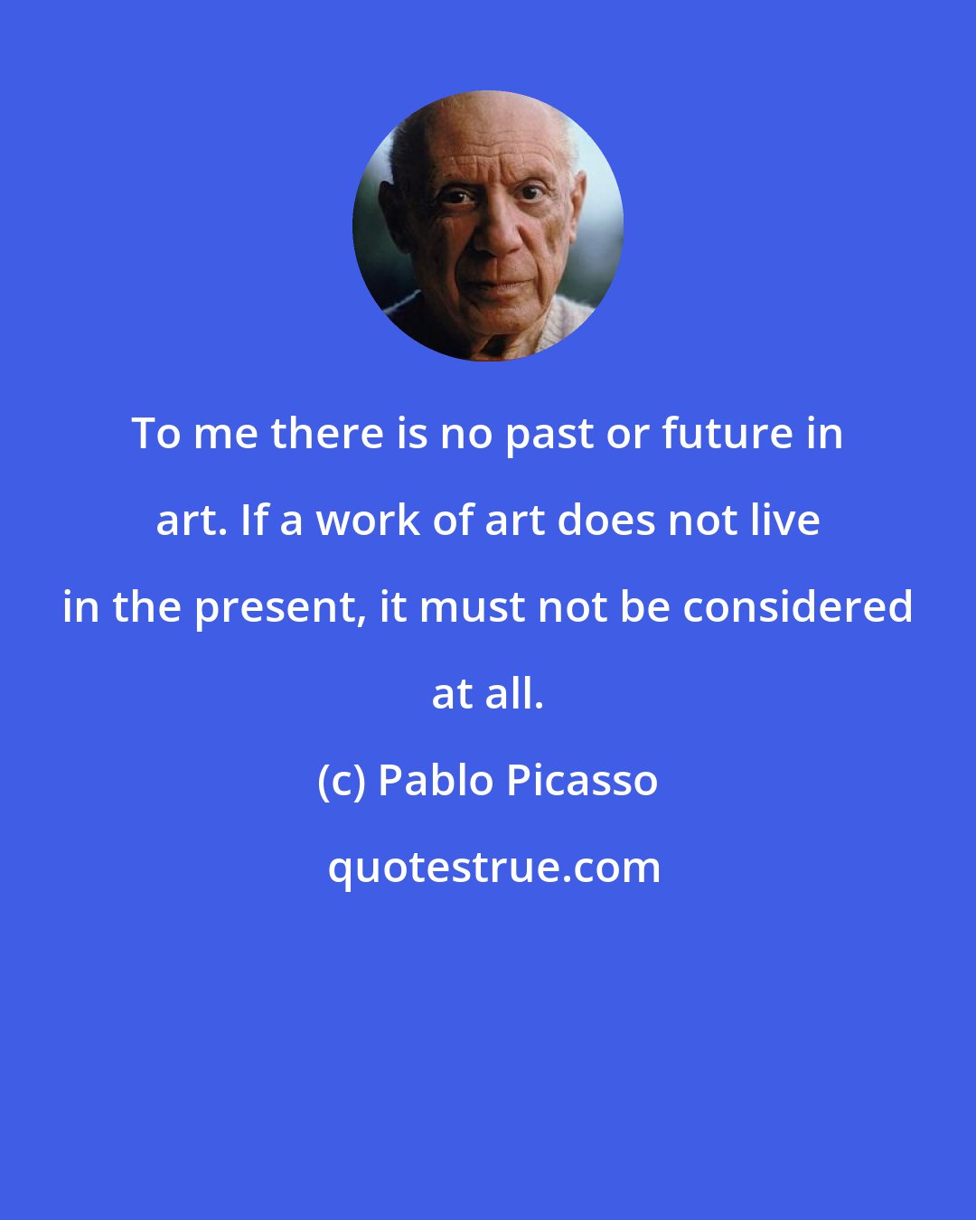 Pablo Picasso: To me there is no past or future in art. If a work of art does not live in the present, it must not be considered at all.