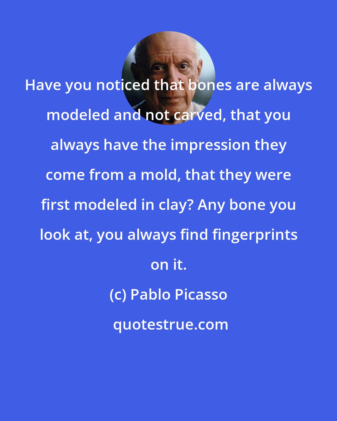 Pablo Picasso: Have you noticed that bones are always modeled and not carved, that you always have the impression they come from a mold, that they were first modeled in clay? Any bone you look at, you always find fingerprints on it.