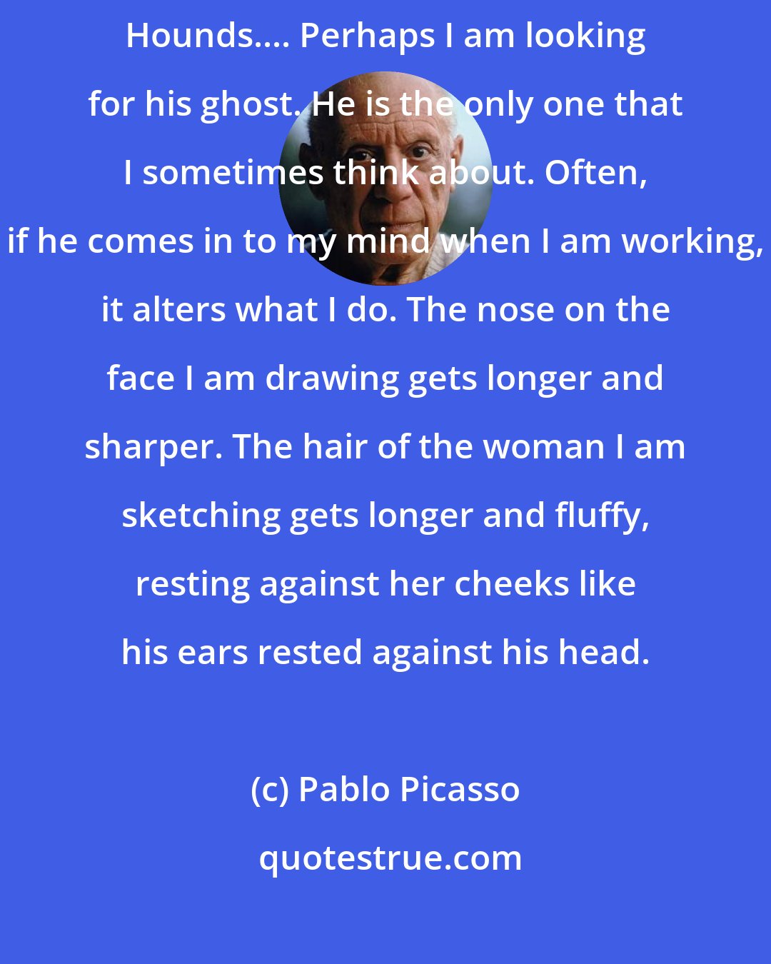 Pablo Picasso: He was an Afghan Hound name Kabul. Since him I have had other Afghan Hounds.... Perhaps I am looking for his ghost. He is the only one that I sometimes think about. Often, if he comes in to my mind when I am working, it alters what I do. The nose on the face I am drawing gets longer and sharper. The hair of the woman I am sketching gets longer and fluffy, resting against her cheeks like his ears rested against his head.