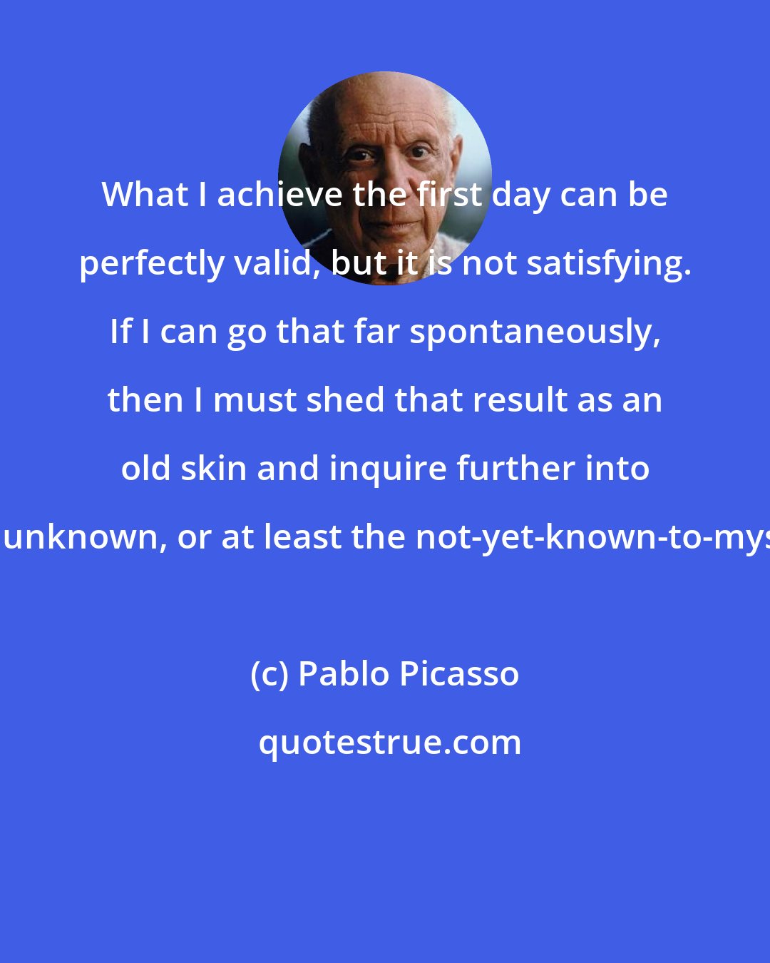 Pablo Picasso: What I achieve the first day can be perfectly valid, but it is not satisfying. If I can go that far spontaneously, then I must shed that result as an old skin and inquire further into the unknown, or at least the not-yet-known-to-myself.
