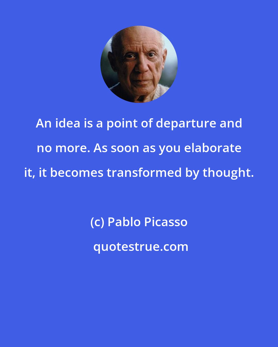 Pablo Picasso: An idea is a point of departure and no more. As soon as you elaborate it, it becomes transformed by thought.