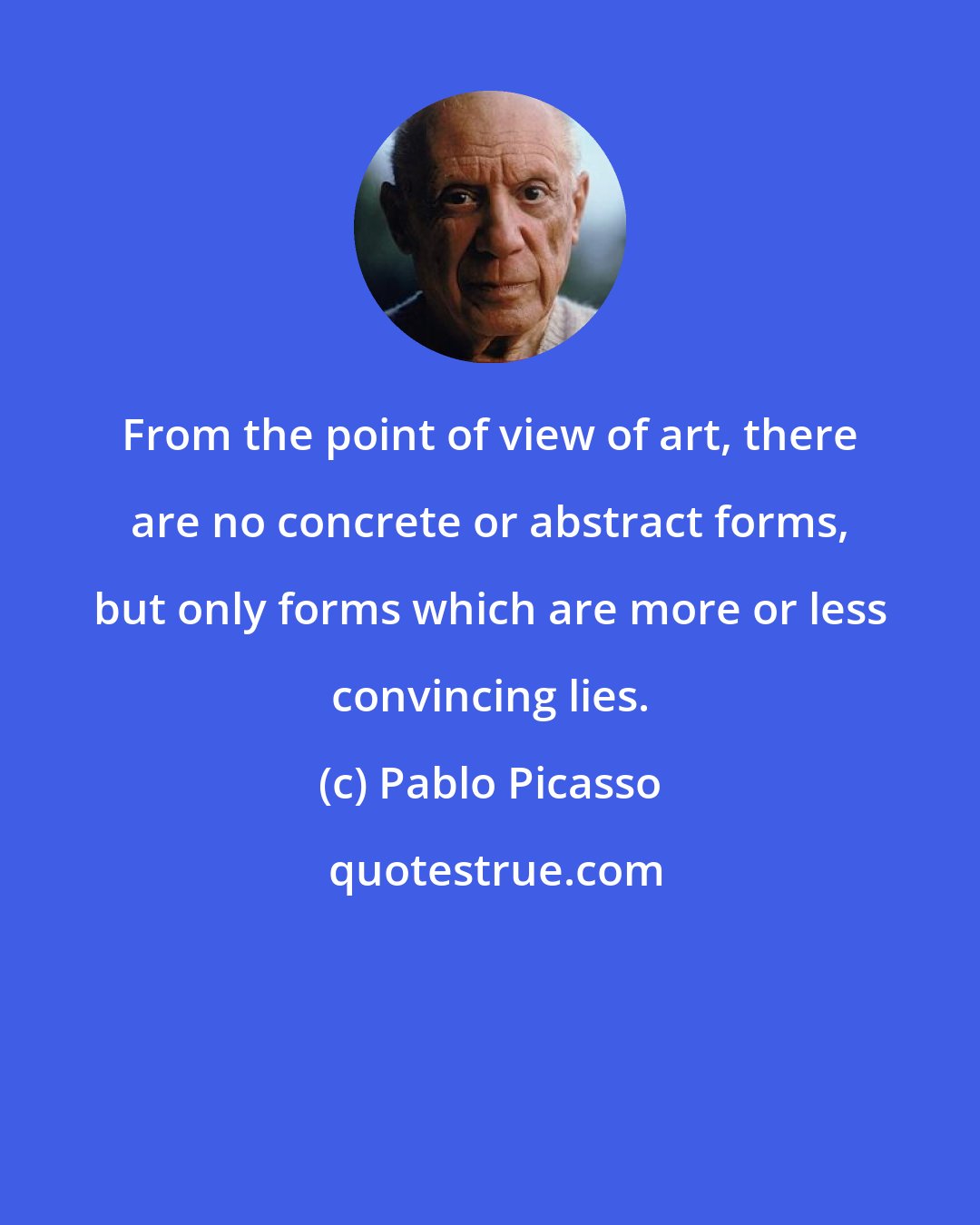 Pablo Picasso: From the point of view of art, there are no concrete or abstract forms, but only forms which are more or less convincing lies.