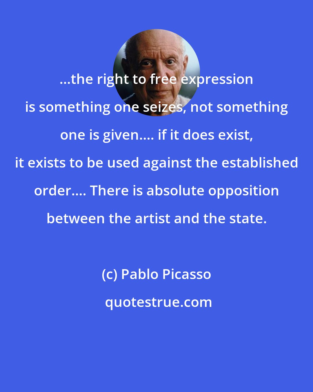 Pablo Picasso: ...the right to free expression is something one seizes, not something one is given.... if it does exist, it exists to be used against the established order.... There is absolute opposition between the artist and the state.