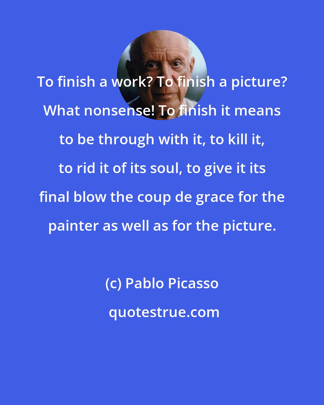 Pablo Picasso: To finish a work? To finish a picture? What nonsense! To finish it means to be through with it, to kill it, to rid it of its soul, to give it its final blow the coup de grace for the painter as well as for the picture.