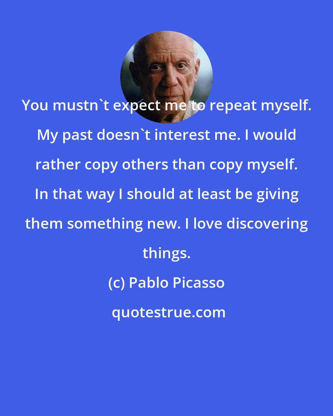 Pablo Picasso: You mustn't expect me to repeat myself. My past doesn't interest me. I would rather copy others than copy myself. In that way I should at least be giving them something new. I love discovering things.