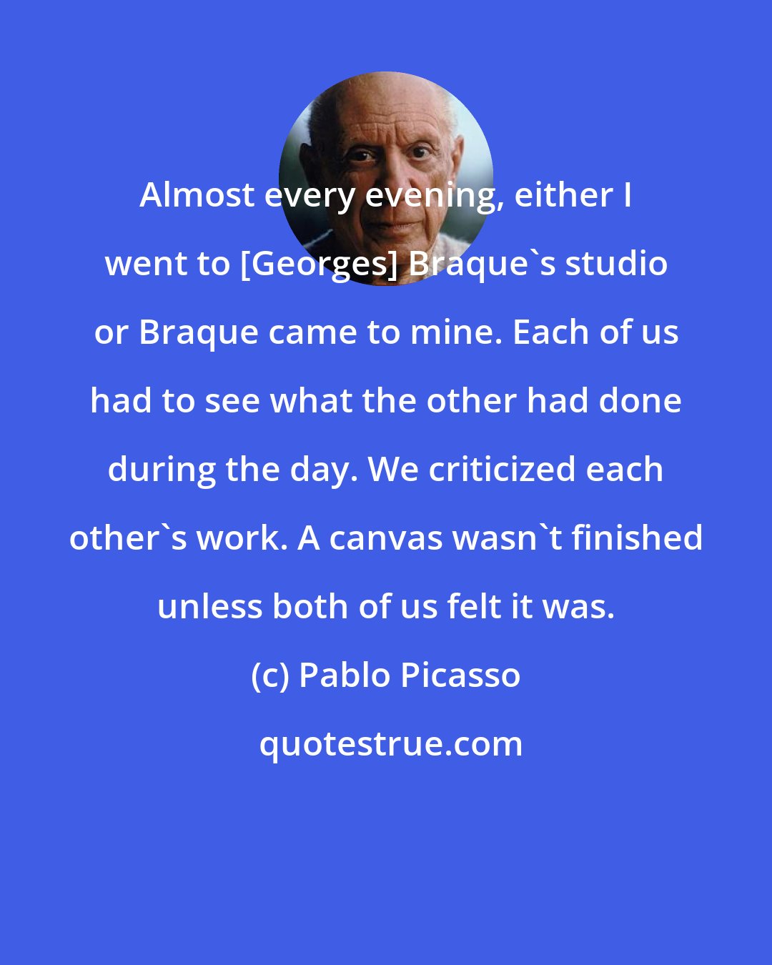 Pablo Picasso: Almost every evening, either I went to [Georges] Braque's studio or Braque came to mine. Each of us had to see what the other had done during the day. We criticized each other's work. A canvas wasn't finished unless both of us felt it was.