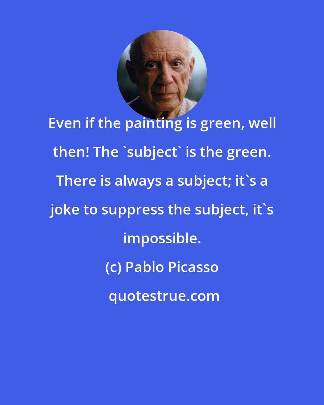 Pablo Picasso: Even if the painting is green, well then! The 'subject' is the green. There is always a subject; it's a joke to suppress the subject, it's impossible.