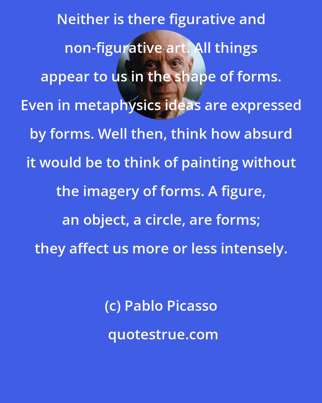 Pablo Picasso: Neither is there figurative and non-figurative art. All things appear to us in the shape of forms. Even in metaphysics ideas are expressed by forms. Well then, think how absurd it would be to think of painting without the imagery of forms. A figure, an object, a circle, are forms; they affect us more or less intensely.