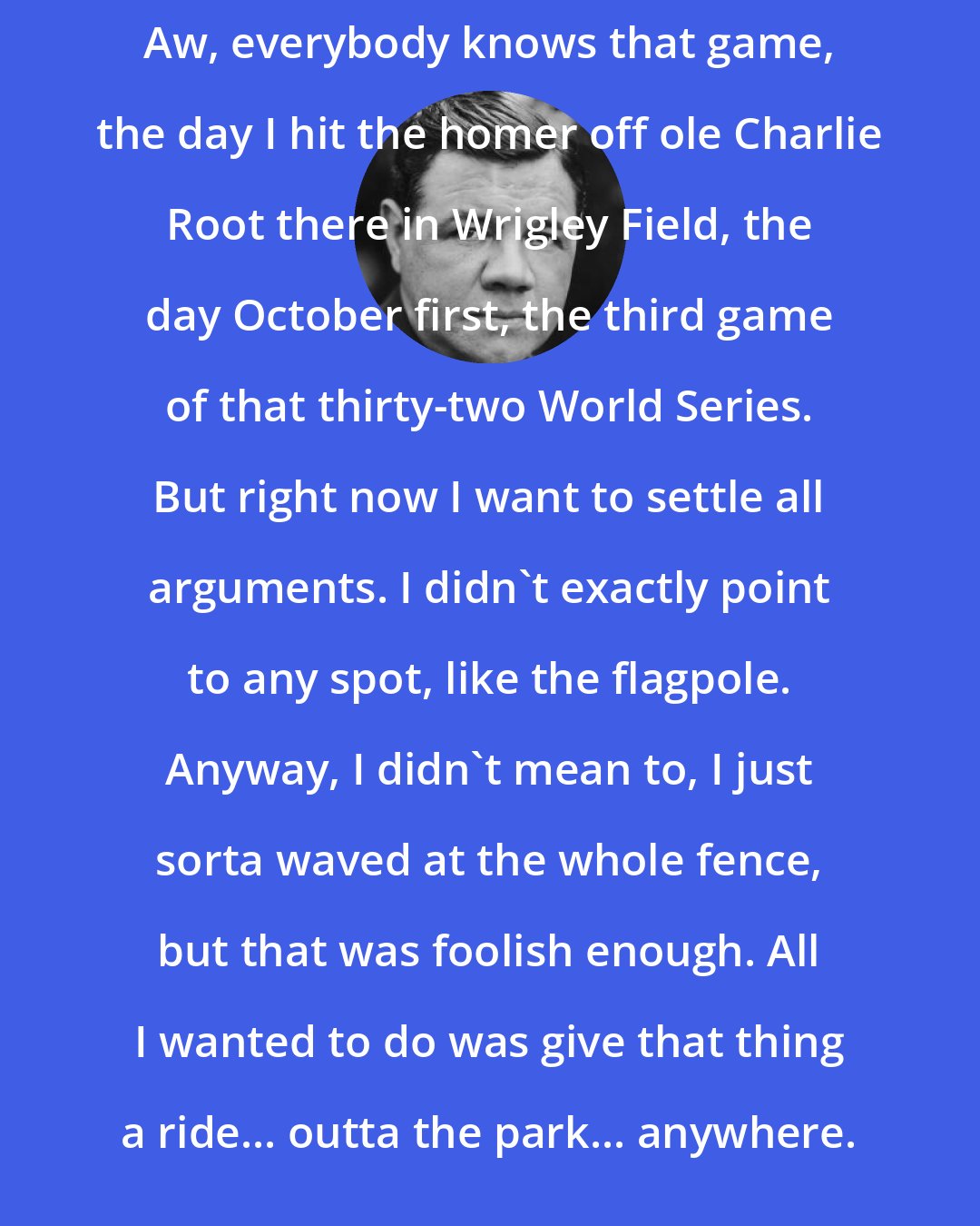 Babe Ruth: Aw, everybody knows that game, the day I hit the homer off ole Charlie Root there in Wrigley Field, the day October first, the third game of that thirty-two World Series. But right now I want to settle all arguments. I didn't exactly point to any spot, like the flagpole. Anyway, I didn't mean to, I just sorta waved at the whole fence, but that was foolish enough. All I wanted to do was give that thing a ride... outta the park... anywhere.