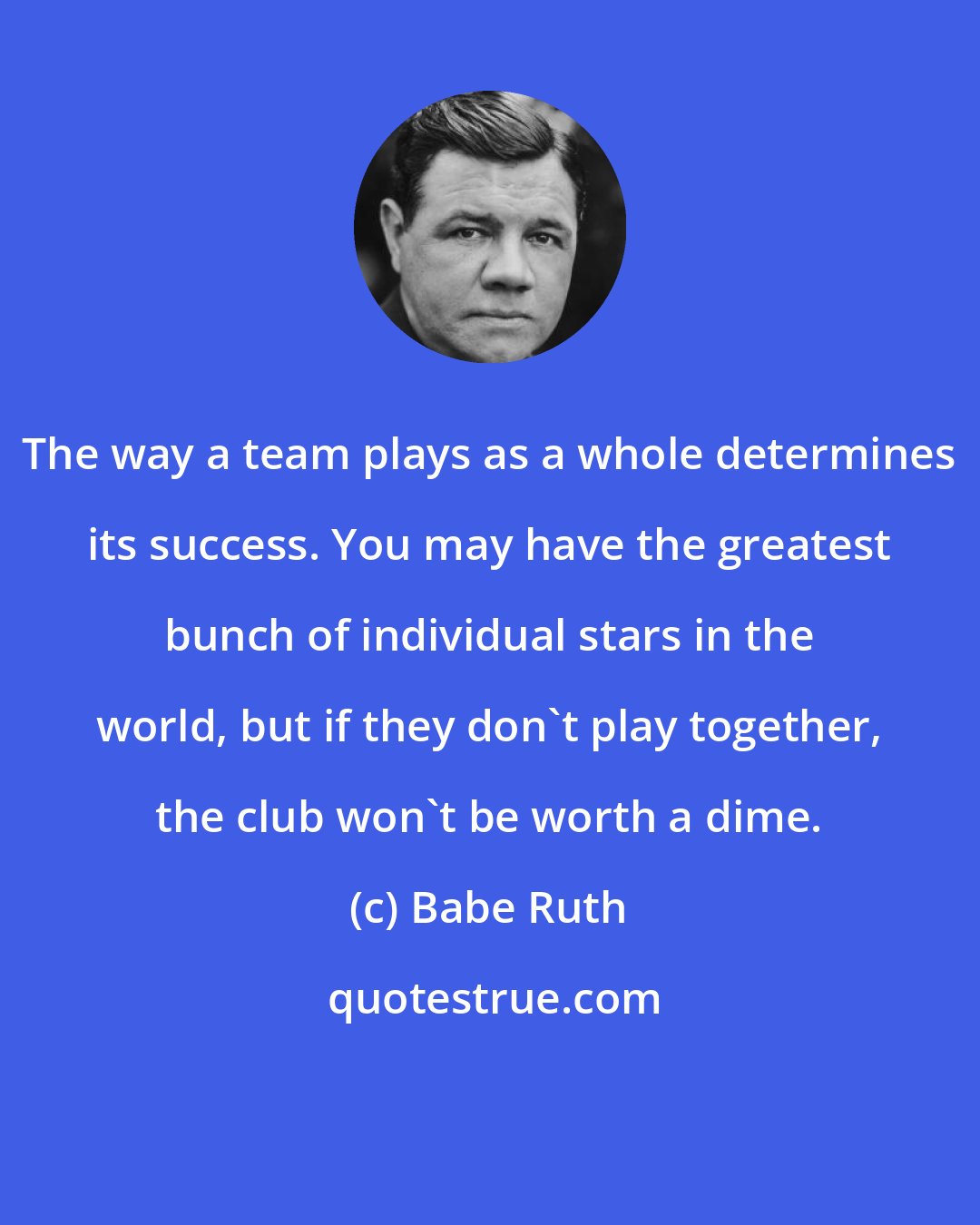 Babe Ruth: The way a team plays as a whole determines its success. You may have the greatest bunch of individual stars in the world, but if they don't play together, the club won't be worth a dime.
