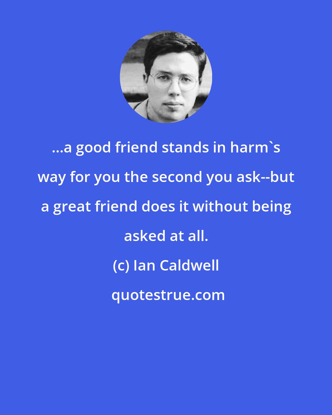 Ian Caldwell: ...a good friend stands in harm's way for you the second you ask--but a great friend does it without being asked at all.
