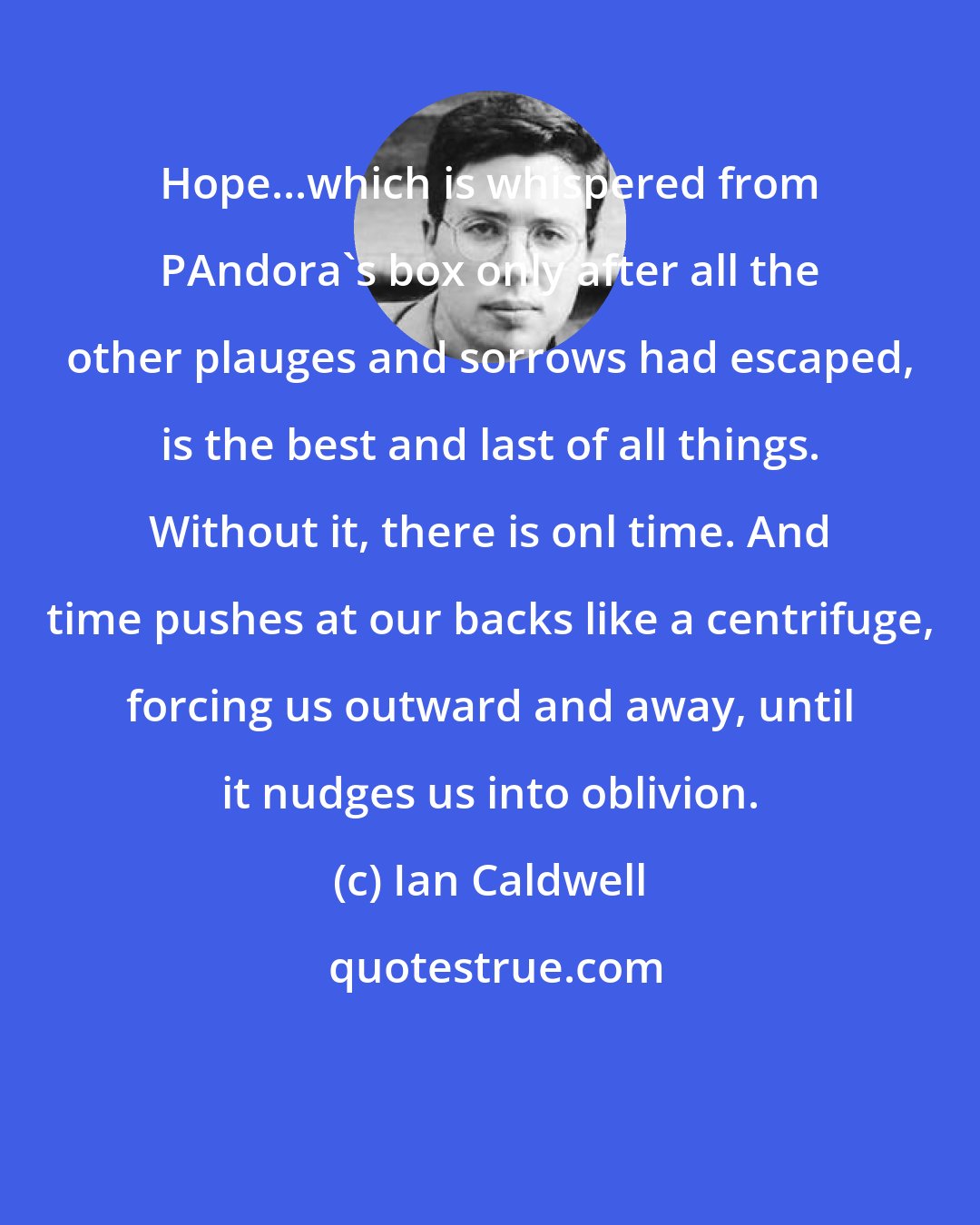 Ian Caldwell: Hope...which is whispered from PAndora's box only after all the other plauges and sorrows had escaped, is the best and last of all things. Without it, there is onl time. And time pushes at our backs like a centrifuge, forcing us outward and away, until it nudges us into oblivion.