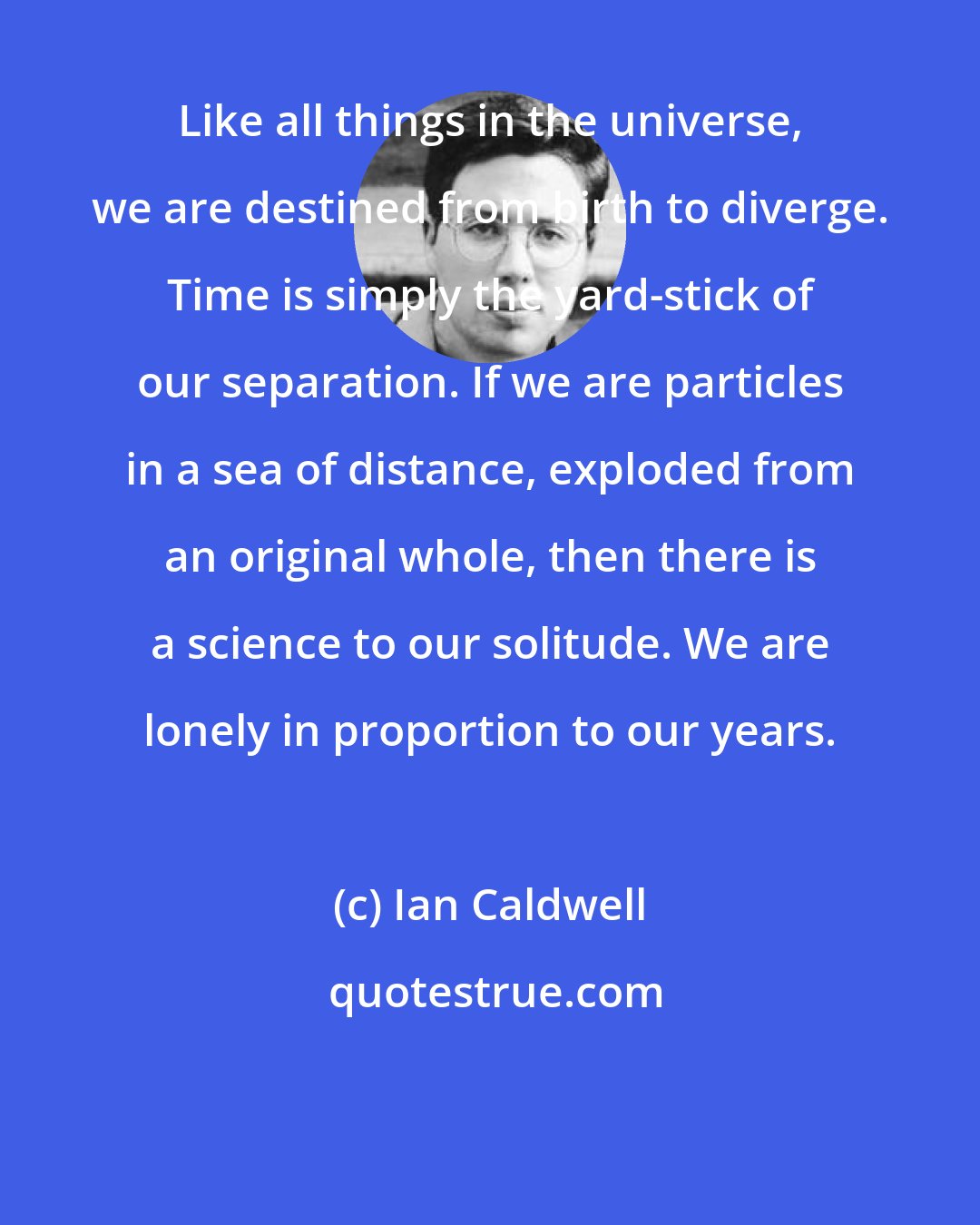 Ian Caldwell: Like all things in the universe, we are destined from birth to diverge. Time is simply the yard-stick of our separation. If we are particles in a sea of distance, exploded from an original whole, then there is a science to our solitude. We are lonely in proportion to our years.