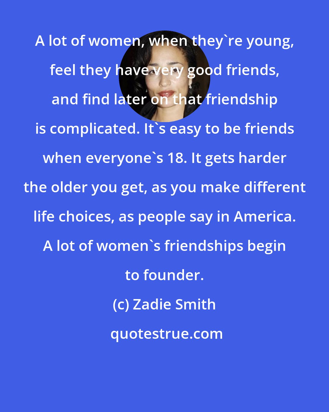 Zadie Smith: A lot of women, when they're young, feel they have very good friends, and find later on that friendship is complicated. It's easy to be friends when everyone's 18. It gets harder the older you get, as you make different life choices, as people say in America. A lot of women's friendships begin to founder.
