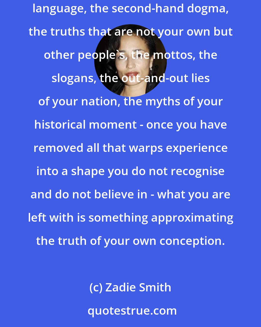 Zadie Smith: When I write I am trying to express my way of being in the world. This is primarily a process of elimination: once you have removed all the dead language, the second-hand dogma, the truths that are not your own but other people's, the mottos, the slogans, the out-and-out lies of your nation, the myths of your historical moment - once you have removed all that warps experience into a shape you do not recognise and do not believe in - what you are left with is something approximating the truth of your own conception.