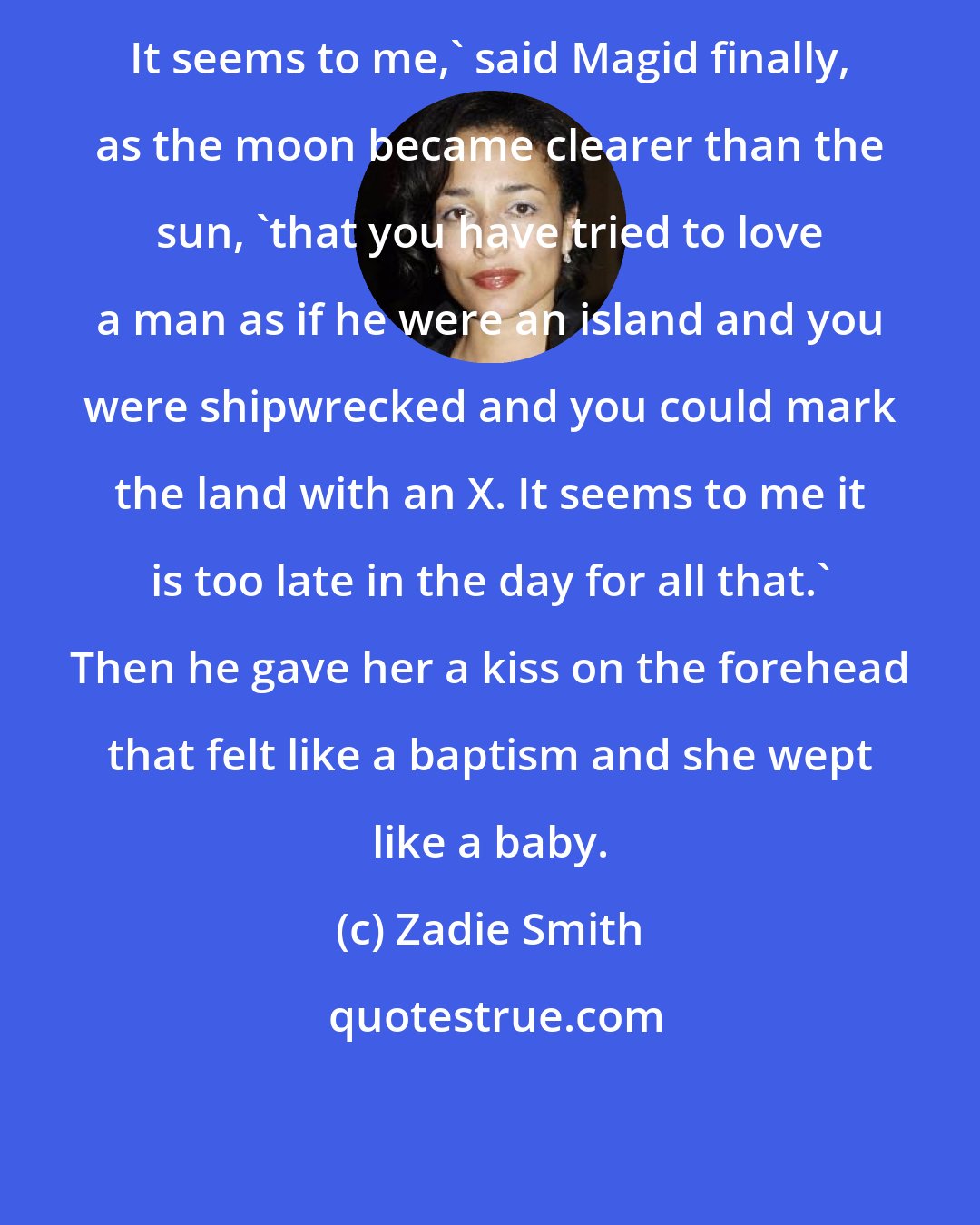 Zadie Smith: It seems to me,' said Magid finally, as the moon became clearer than the sun, 'that you have tried to love a man as if he were an island and you were shipwrecked and you could mark the land with an X. It seems to me it is too late in the day for all that.' Then he gave her a kiss on the forehead that felt like a baptism and she wept like a baby.