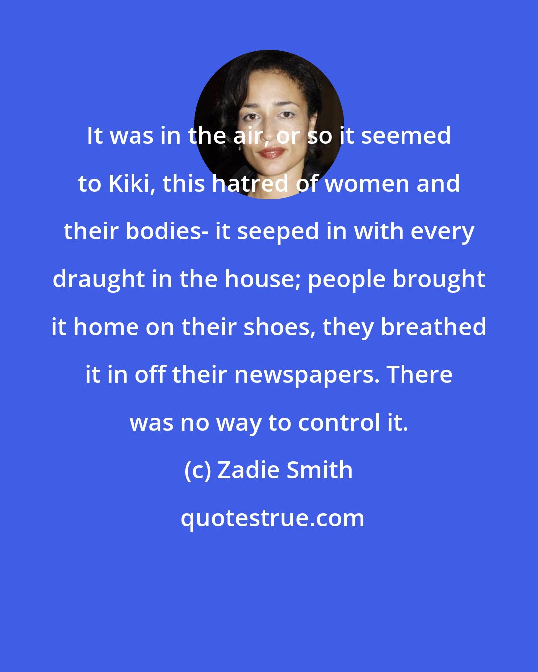Zadie Smith: It was in the air, or so it seemed to Kiki, this hatred of women and their bodies- it seeped in with every draught in the house; people brought it home on their shoes, they breathed it in off their newspapers. There was no way to control it.
