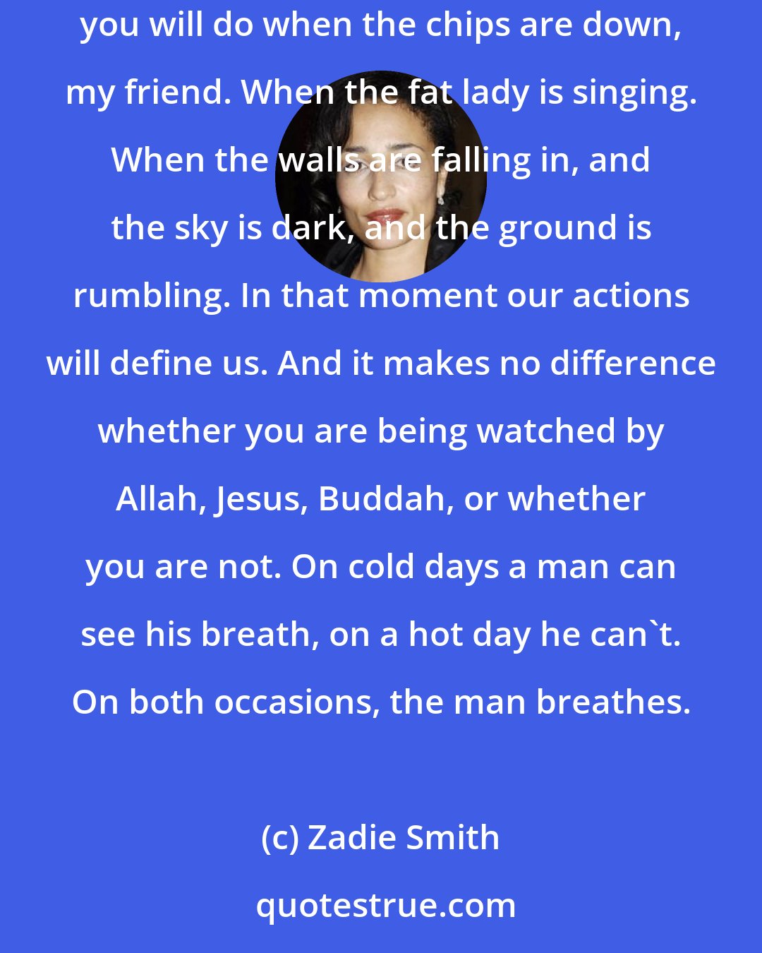 Zadie Smith: Our children will be born of our actions. Our accidents will become their destinies. Oh, the actions will remain. It is a simple matter of what you will do when the chips are down, my friend. When the fat lady is singing. When the walls are falling in, and the sky is dark, and the ground is rumbling. In that moment our actions will define us. And it makes no difference whether you are being watched by Allah, Jesus, Buddah, or whether you are not. On cold days a man can see his breath, on a hot day he can't. On both occasions, the man breathes.