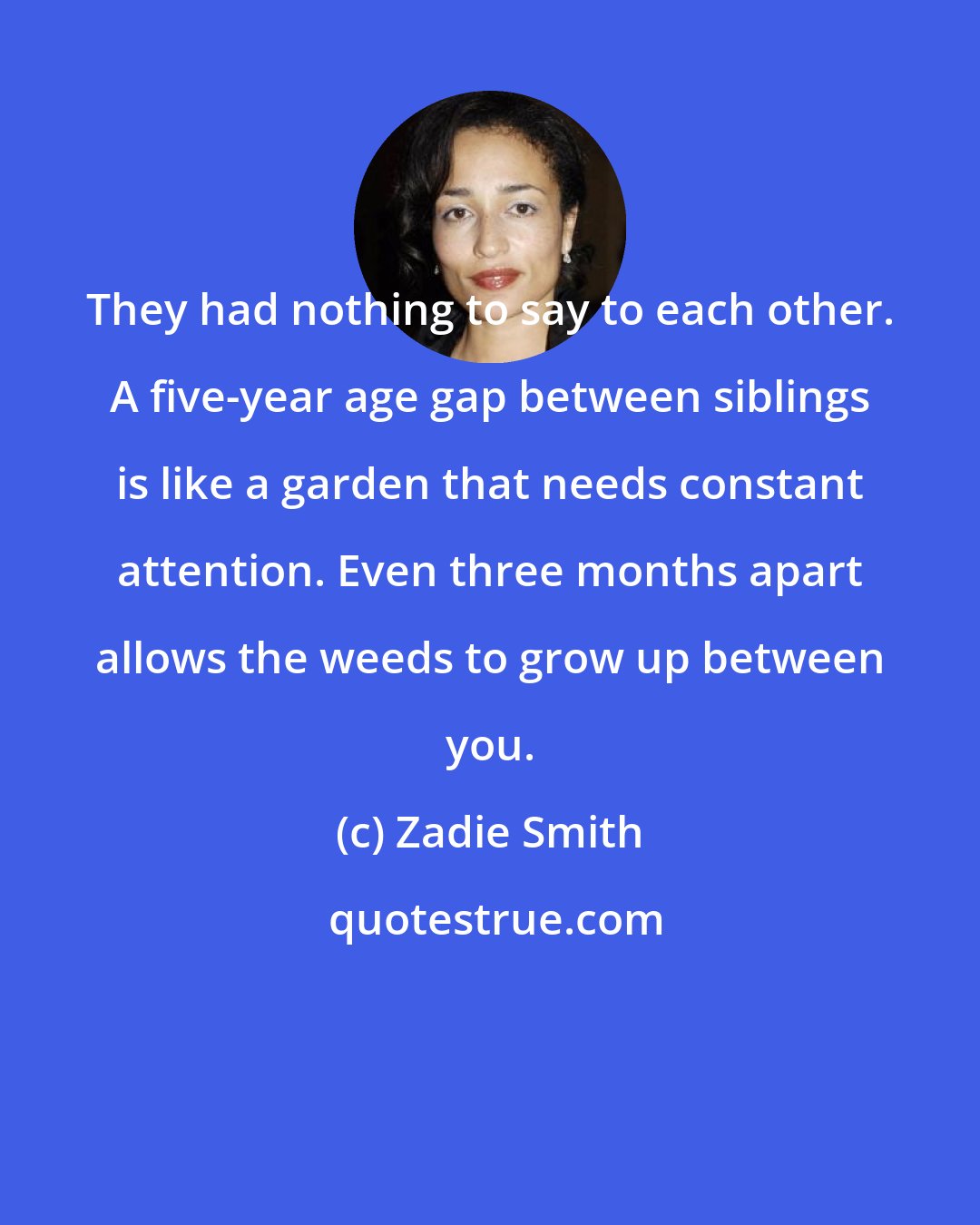 Zadie Smith: They had nothing to say to each other. A five-year age gap between siblings is like a garden that needs constant attention. Even three months apart allows the weeds to grow up between you.