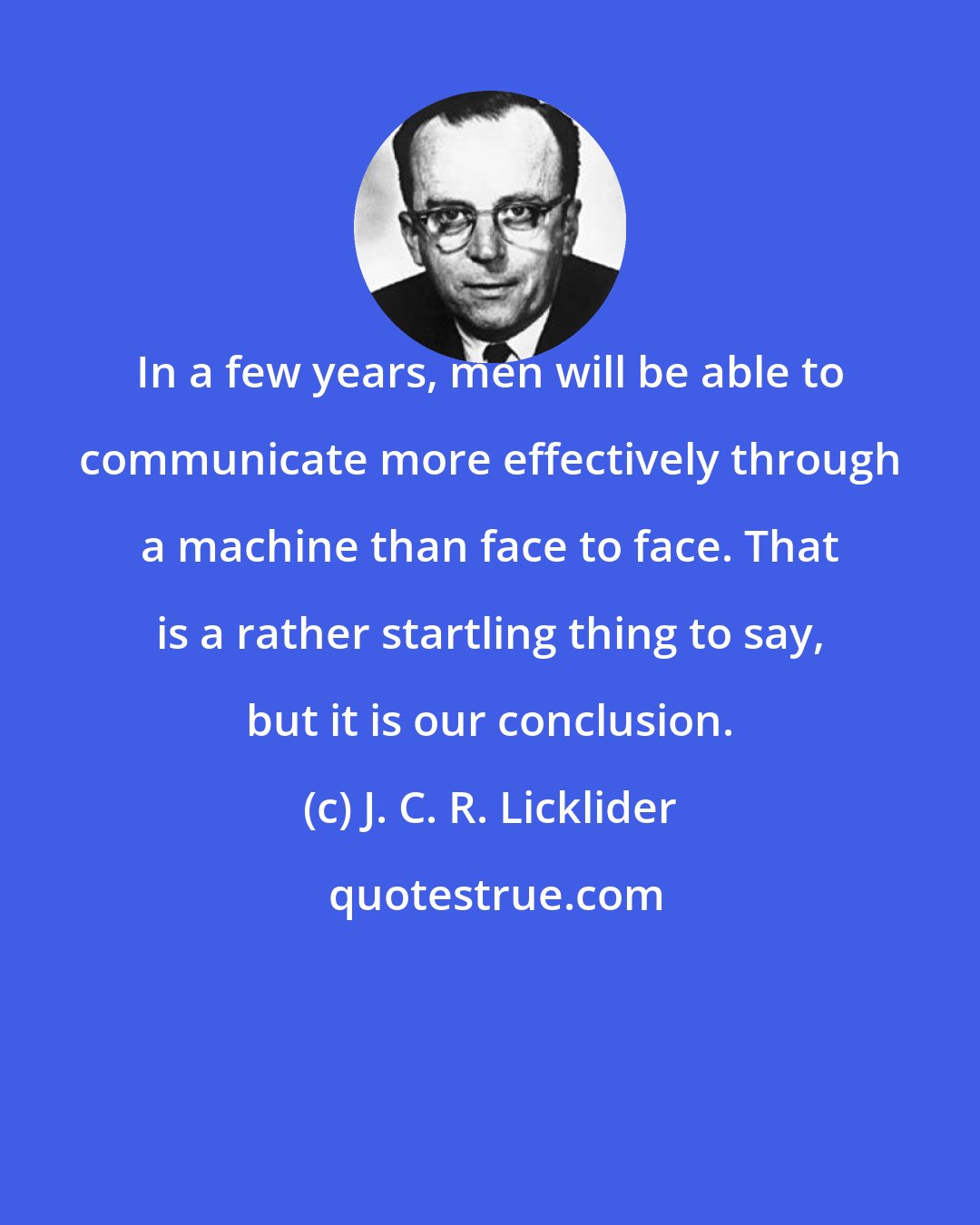 J. C. R. Licklider: In a few years, men will be able to communicate more effectively through a machine than face to face. That is a rather startling thing to say, but it is our conclusion.