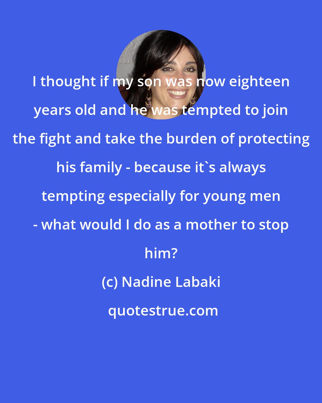 Nadine Labaki: I thought if my son was now eighteen years old and he was tempted to join the fight and take the burden of protecting his family - because it's always tempting especially for young men - what would I do as a mother to stop him?