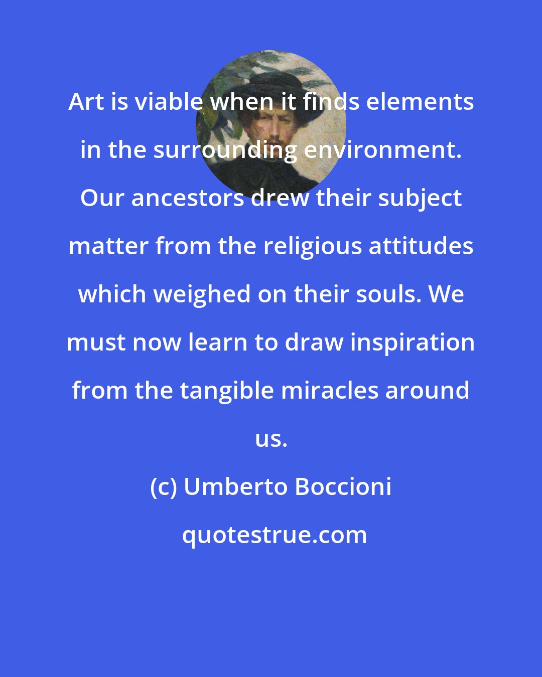 Umberto Boccioni: Art is viable when it finds elements in the surrounding environment. Our ancestors drew their subject matter from the religious attitudes which weighed on their souls. We must now learn to draw inspiration from the tangible miracles around us.