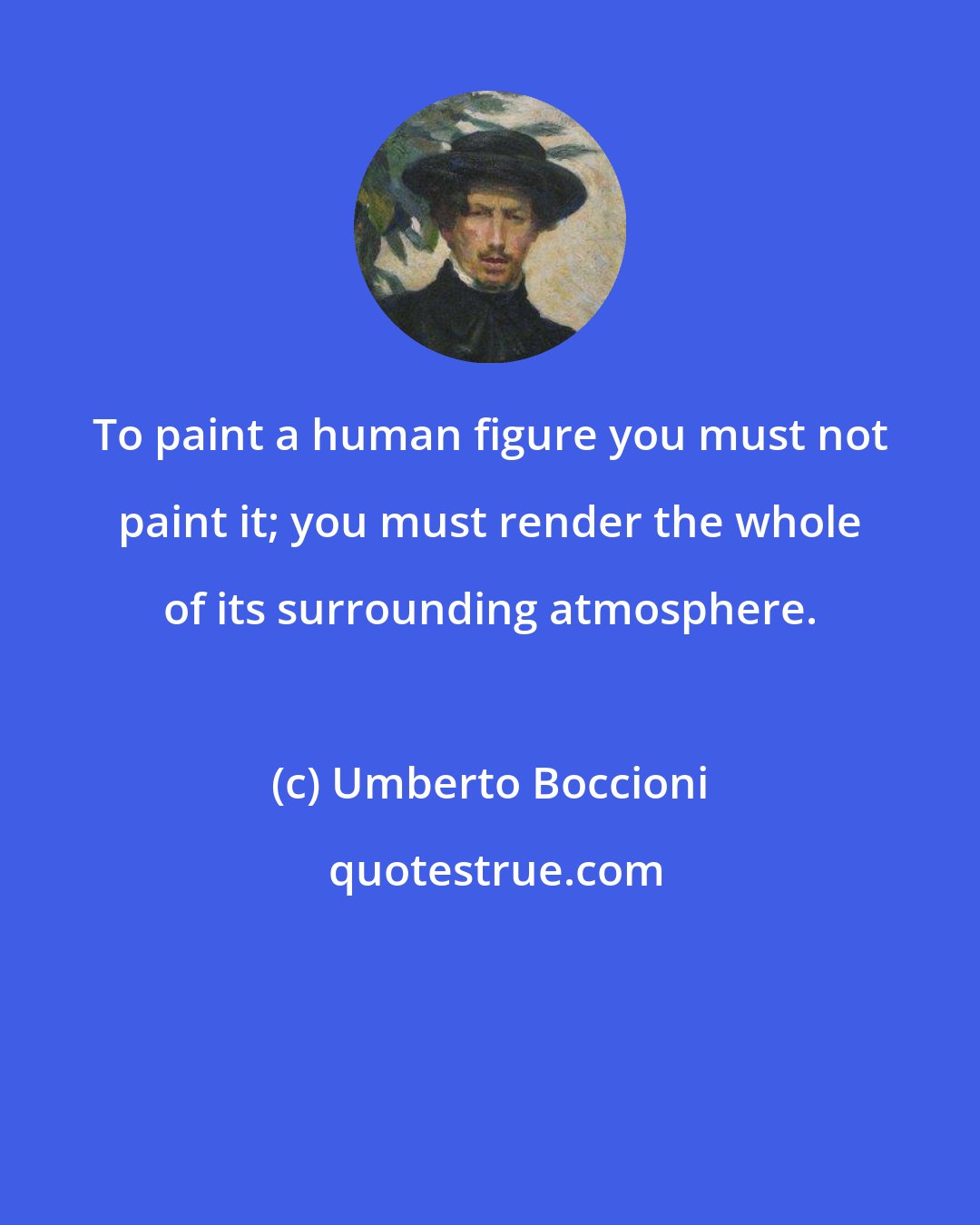 Umberto Boccioni: To paint a human figure you must not paint it; you must render the whole of its surrounding atmosphere.