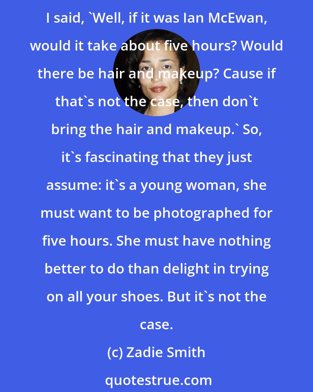 Zadie Smith: I remember so clearly, in the early days, if I had to do a piece of press, they'd phone for me and say, 'Oh, we're going to bring hair and makeup, it'll take about five hours.' And I said, 'Well, if it was Ian McEwan, would it take about five hours? Would there be hair and makeup? Cause if that's not the case, then don't bring the hair and makeup.' So, it's fascinating that they just assume: it's a young woman, she must want to be photographed for five hours. She must have nothing better to do than delight in trying on all your shoes. But it's not the case.