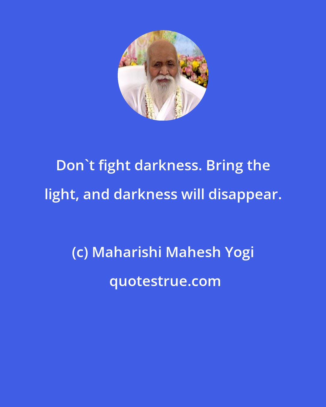 Maharishi Mahesh Yogi: Don't fight darkness. Bring the light, and darkness will disappear.