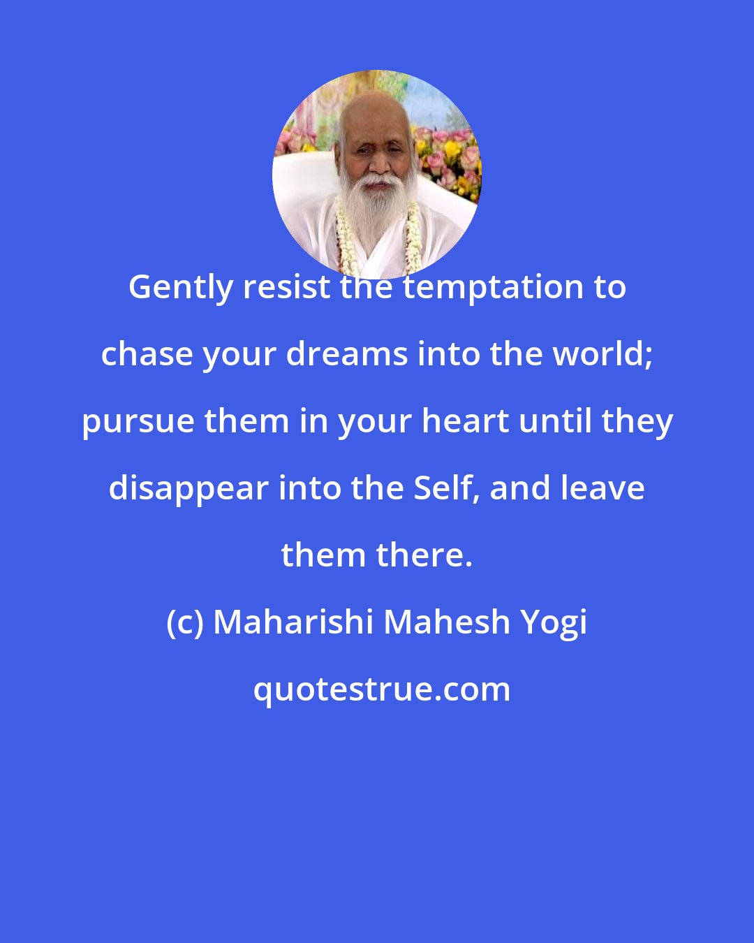Maharishi Mahesh Yogi: Gently resist the temptation to chase your dreams into the world; pursue them in your heart until they disappear into the Self, and leave them there.