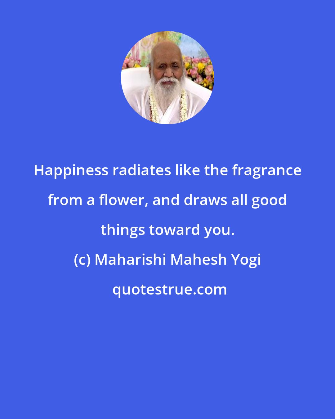 Maharishi Mahesh Yogi: Happiness radiates like the fragrance from a flower, and draws all good things toward you.