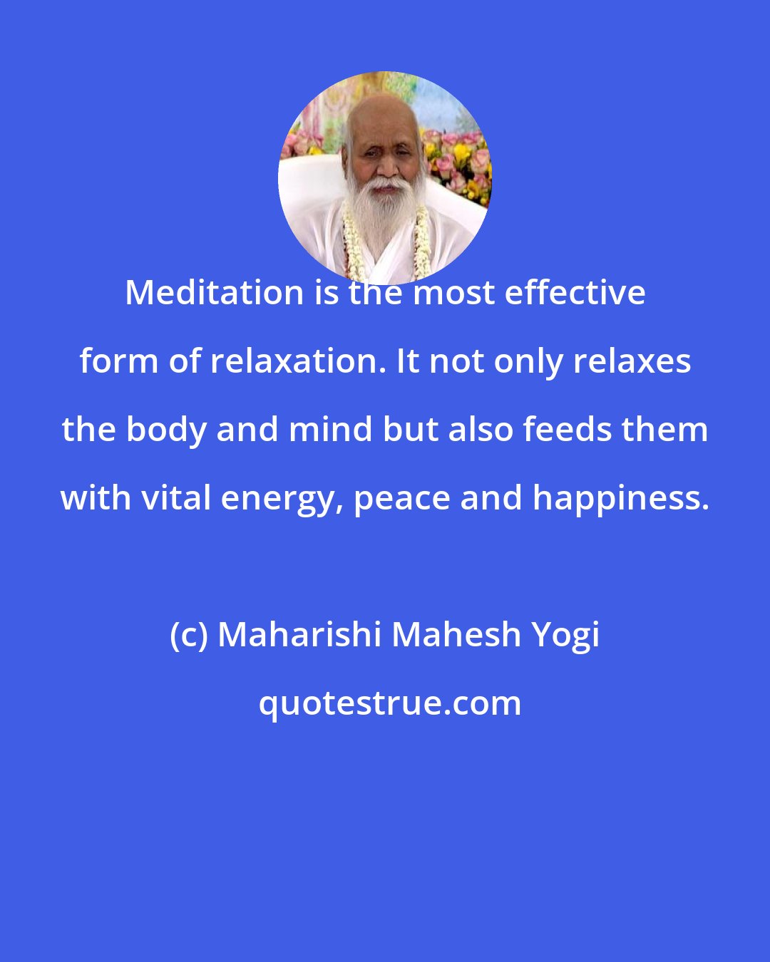 Maharishi Mahesh Yogi: Meditation is the most effective form of relaxation. It not only relaxes the body and mind but also feeds them with vital energy, peace and happiness.