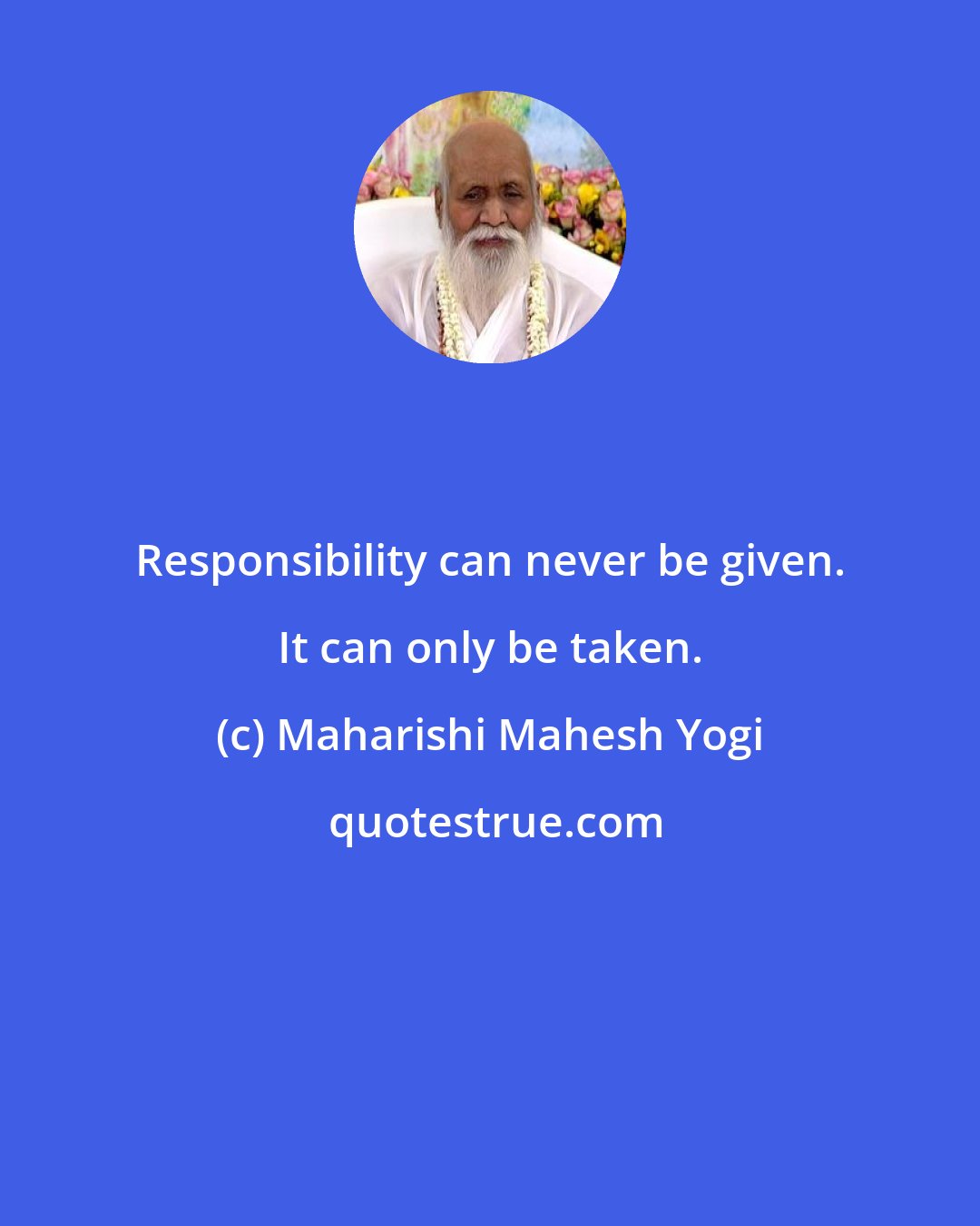 Maharishi Mahesh Yogi: Responsibility can never be given. It can only be taken.