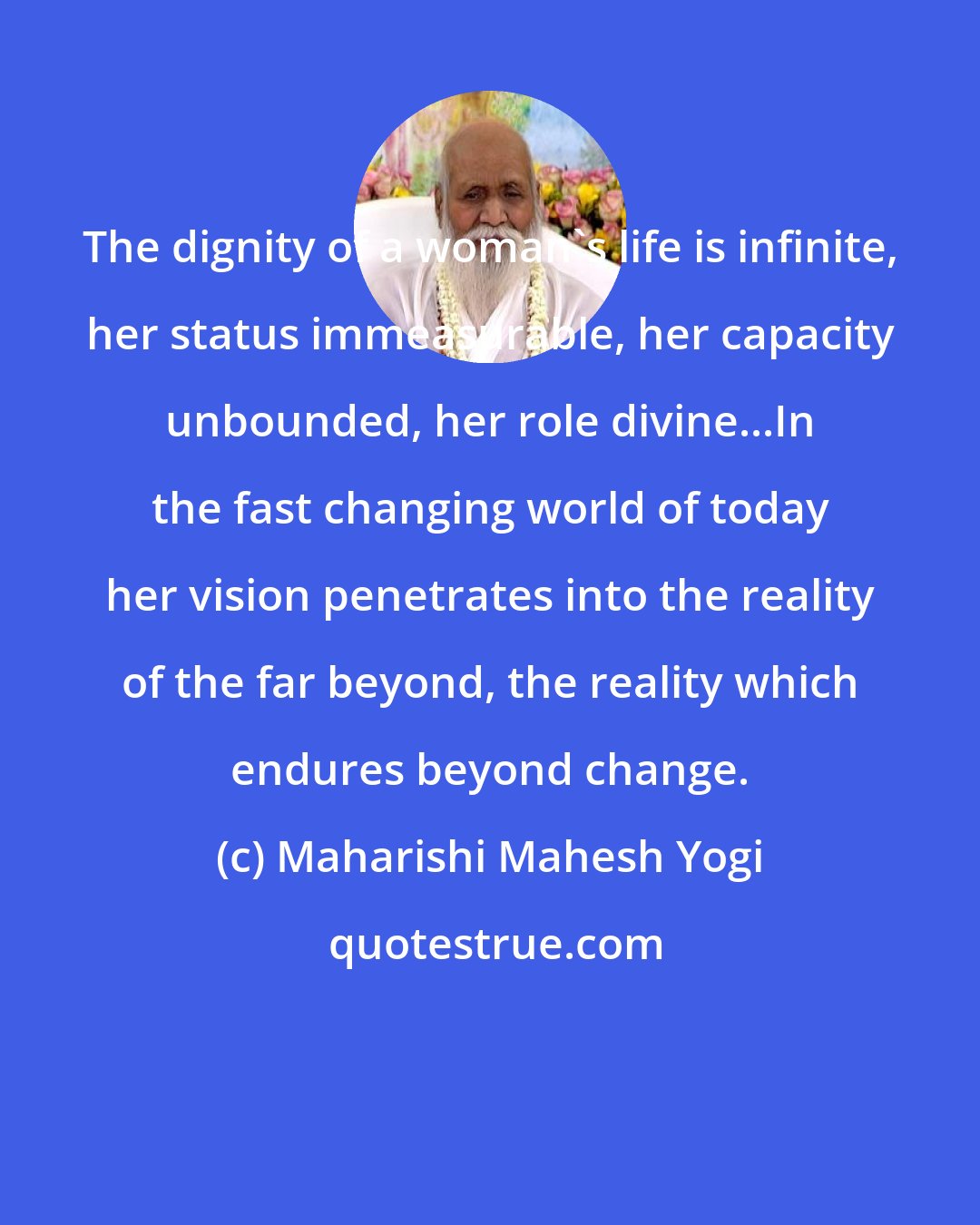 Maharishi Mahesh Yogi: The dignity of a woman's life is infinite, her status immeasurable, her capacity unbounded, her role divine...In the fast changing world of today her vision penetrates into the reality of the far beyond, the reality which endures beyond change.
