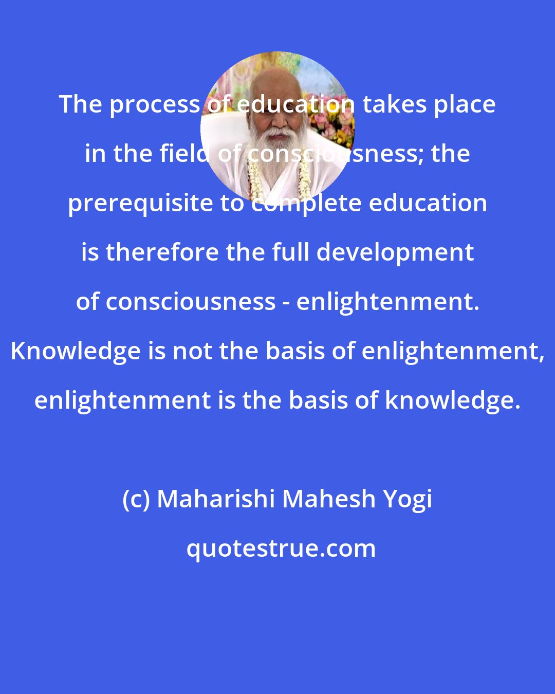 Maharishi Mahesh Yogi: The process of education takes place in the field of consciousness; the prerequisite to complete education is therefore the full development of consciousness - enlightenment. Knowledge is not the basis of enlightenment, enlightenment is the basis of knowledge.