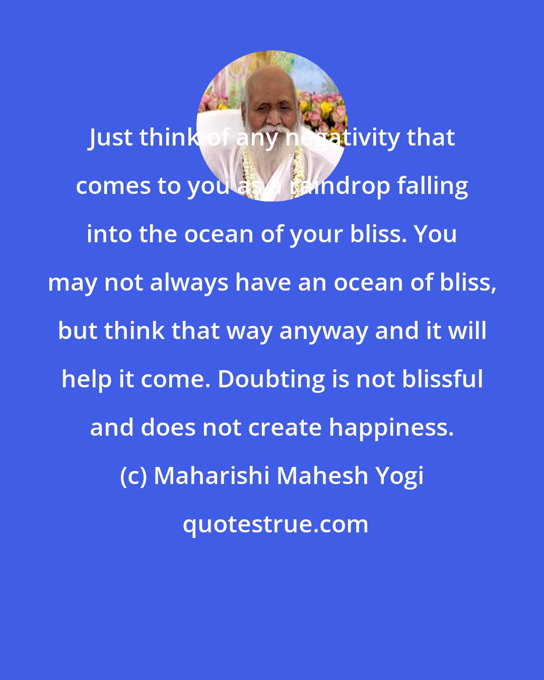 Maharishi Mahesh Yogi: Just think of any negativity that comes to you as a raindrop falling into the ocean of your bliss. You may not always have an ocean of bliss, but think that way anyway and it will help it come. Doubting is not blissful and does not create happiness.