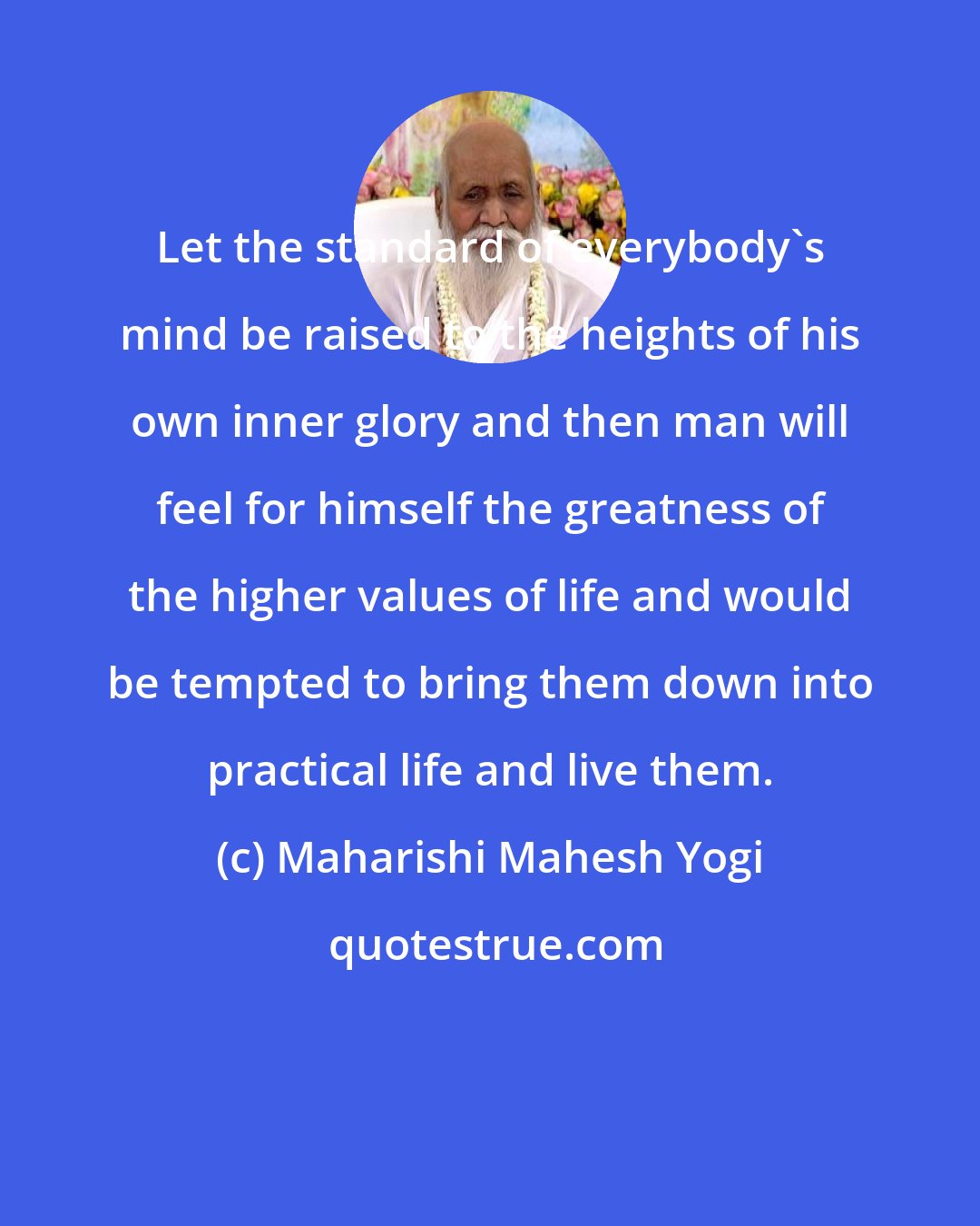 Maharishi Mahesh Yogi: Let the standard of everybody's mind be raised to the heights of his own inner glory and then man will feel for himself the greatness of the higher values of life and would be tempted to bring them down into practical life and live them.