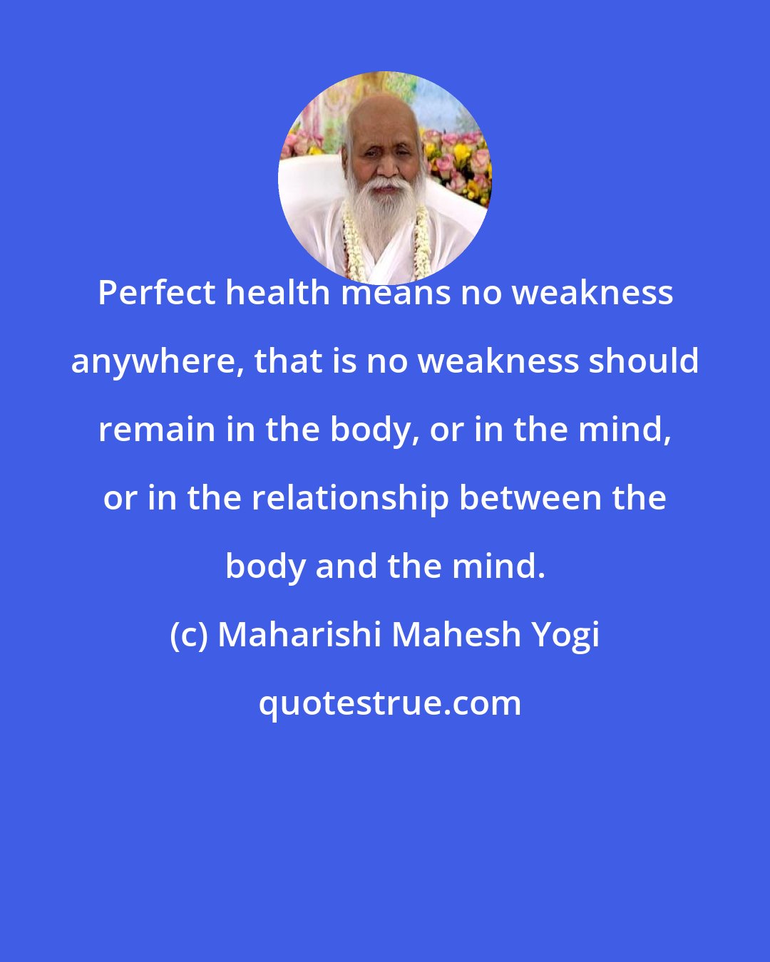 Maharishi Mahesh Yogi: Perfect health means no weakness anywhere, that is no weakness should remain in the body, or in the mind, or in the relationship between the body and the mind.
